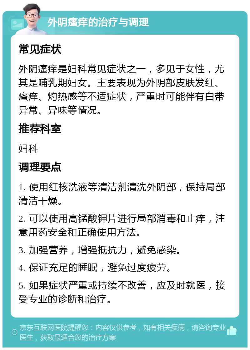 外阴瘙痒的治疗与调理 常见症状 外阴瘙痒是妇科常见症状之一，多见于女性，尤其是哺乳期妇女。主要表现为外阴部皮肤发红、瘙痒、灼热感等不适症状，严重时可能伴有白带异常、异味等情况。 推荐科室 妇科 调理要点 1. 使用红核洗液等清洁剂清洗外阴部，保持局部清洁干燥。 2. 可以使用高锰酸钾片进行局部消毒和止痒，注意用药安全和正确使用方法。 3. 加强营养，增强抵抗力，避免感染。 4. 保证充足的睡眠，避免过度疲劳。 5. 如果症状严重或持续不改善，应及时就医，接受专业的诊断和治疗。