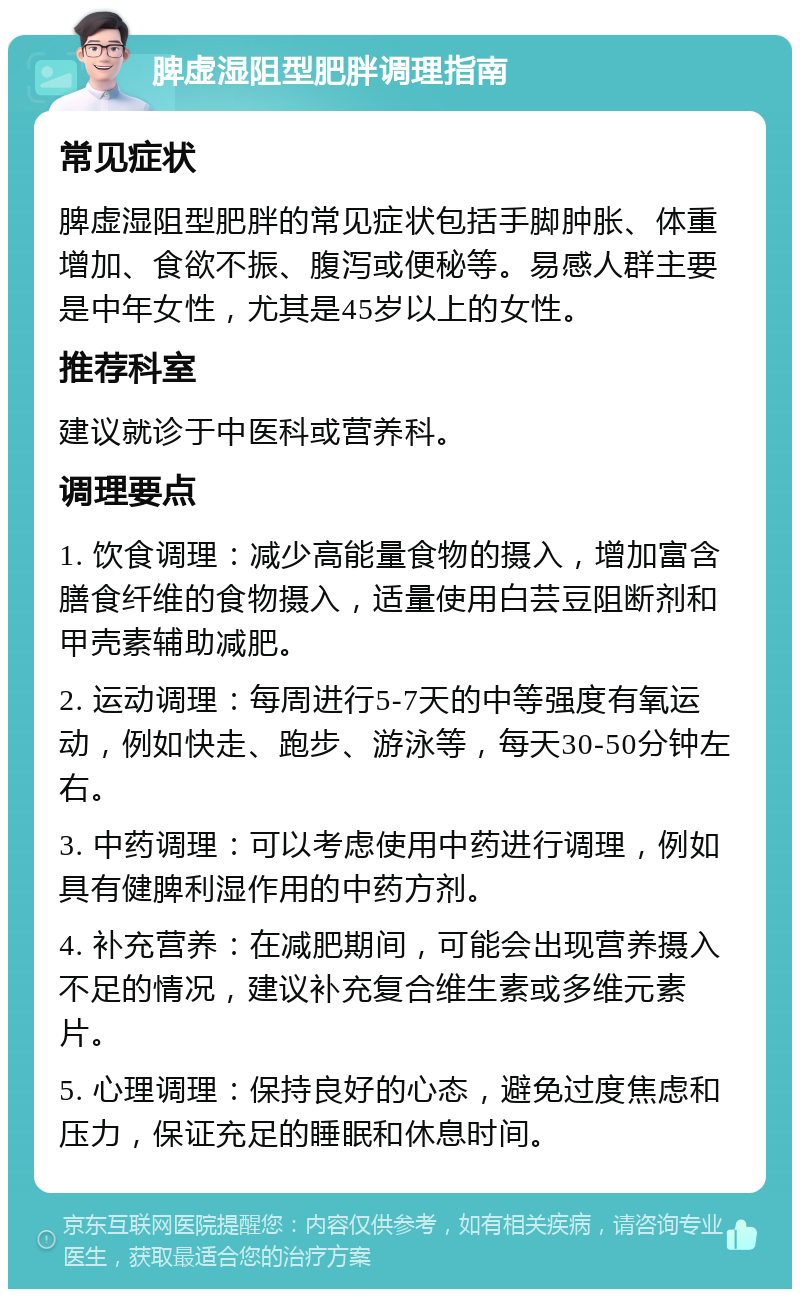 脾虚湿阻型肥胖调理指南 常见症状 脾虚湿阻型肥胖的常见症状包括手脚肿胀、体重增加、食欲不振、腹泻或便秘等。易感人群主要是中年女性，尤其是45岁以上的女性。 推荐科室 建议就诊于中医科或营养科。 调理要点 1. 饮食调理：减少高能量食物的摄入，增加富含膳食纤维的食物摄入，适量使用白芸豆阻断剂和甲壳素辅助减肥。 2. 运动调理：每周进行5-7天的中等强度有氧运动，例如快走、跑步、游泳等，每天30-50分钟左右。 3. 中药调理：可以考虑使用中药进行调理，例如具有健脾利湿作用的中药方剂。 4. 补充营养：在减肥期间，可能会出现营养摄入不足的情况，建议补充复合维生素或多维元素片。 5. 心理调理：保持良好的心态，避免过度焦虑和压力，保证充足的睡眠和休息时间。