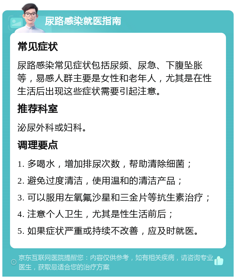 尿路感染就医指南 常见症状 尿路感染常见症状包括尿频、尿急、下腹坠胀等，易感人群主要是女性和老年人，尤其是在性生活后出现这些症状需要引起注意。 推荐科室 泌尿外科或妇科。 调理要点 1. 多喝水，增加排尿次数，帮助清除细菌； 2. 避免过度清洁，使用温和的清洁产品； 3. 可以服用左氧氟沙星和三金片等抗生素治疗； 4. 注意个人卫生，尤其是性生活前后； 5. 如果症状严重或持续不改善，应及时就医。