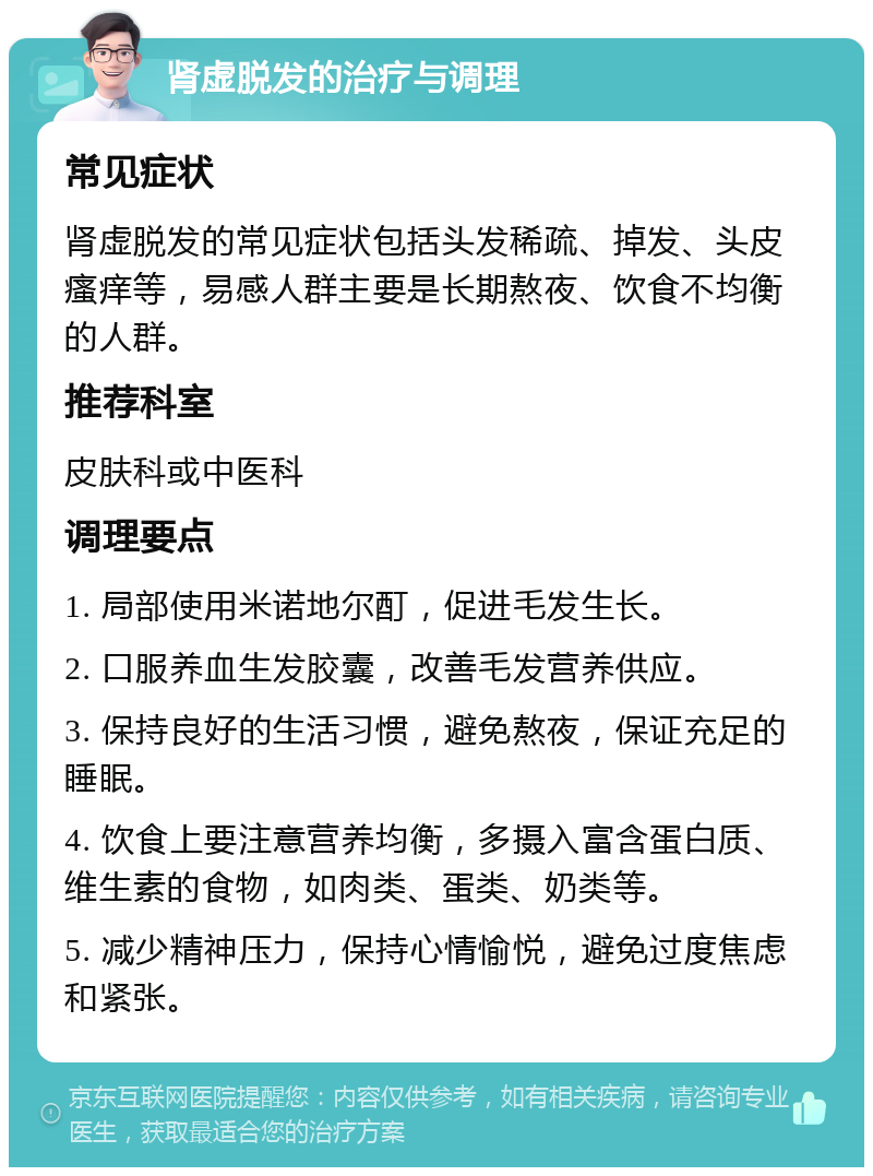 肾虚脱发的治疗与调理 常见症状 肾虚脱发的常见症状包括头发稀疏、掉发、头皮瘙痒等，易感人群主要是长期熬夜、饮食不均衡的人群。 推荐科室 皮肤科或中医科 调理要点 1. 局部使用米诺地尔酊，促进毛发生长。 2. 口服养血生发胶囊，改善毛发营养供应。 3. 保持良好的生活习惯，避免熬夜，保证充足的睡眠。 4. 饮食上要注意营养均衡，多摄入富含蛋白质、维生素的食物，如肉类、蛋类、奶类等。 5. 减少精神压力，保持心情愉悦，避免过度焦虑和紧张。