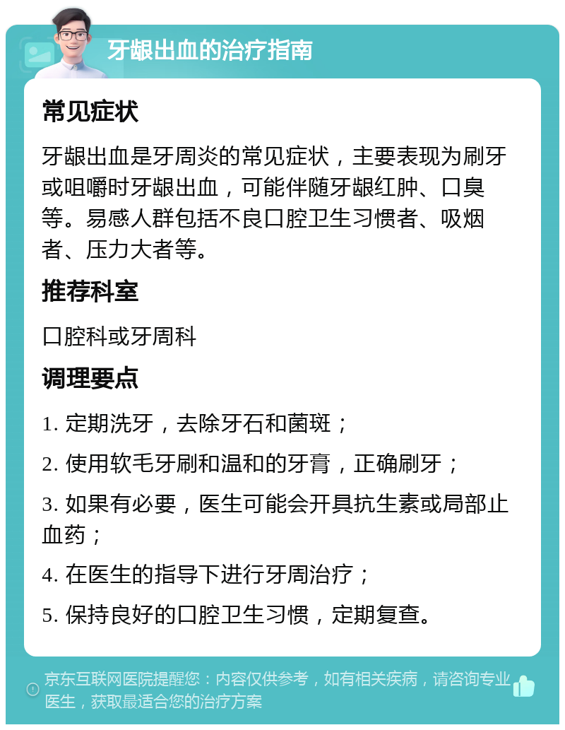 牙龈出血的治疗指南 常见症状 牙龈出血是牙周炎的常见症状，主要表现为刷牙或咀嚼时牙龈出血，可能伴随牙龈红肿、口臭等。易感人群包括不良口腔卫生习惯者、吸烟者、压力大者等。 推荐科室 口腔科或牙周科 调理要点 1. 定期洗牙，去除牙石和菌斑； 2. 使用软毛牙刷和温和的牙膏，正确刷牙； 3. 如果有必要，医生可能会开具抗生素或局部止血药； 4. 在医生的指导下进行牙周治疗； 5. 保持良好的口腔卫生习惯，定期复查。