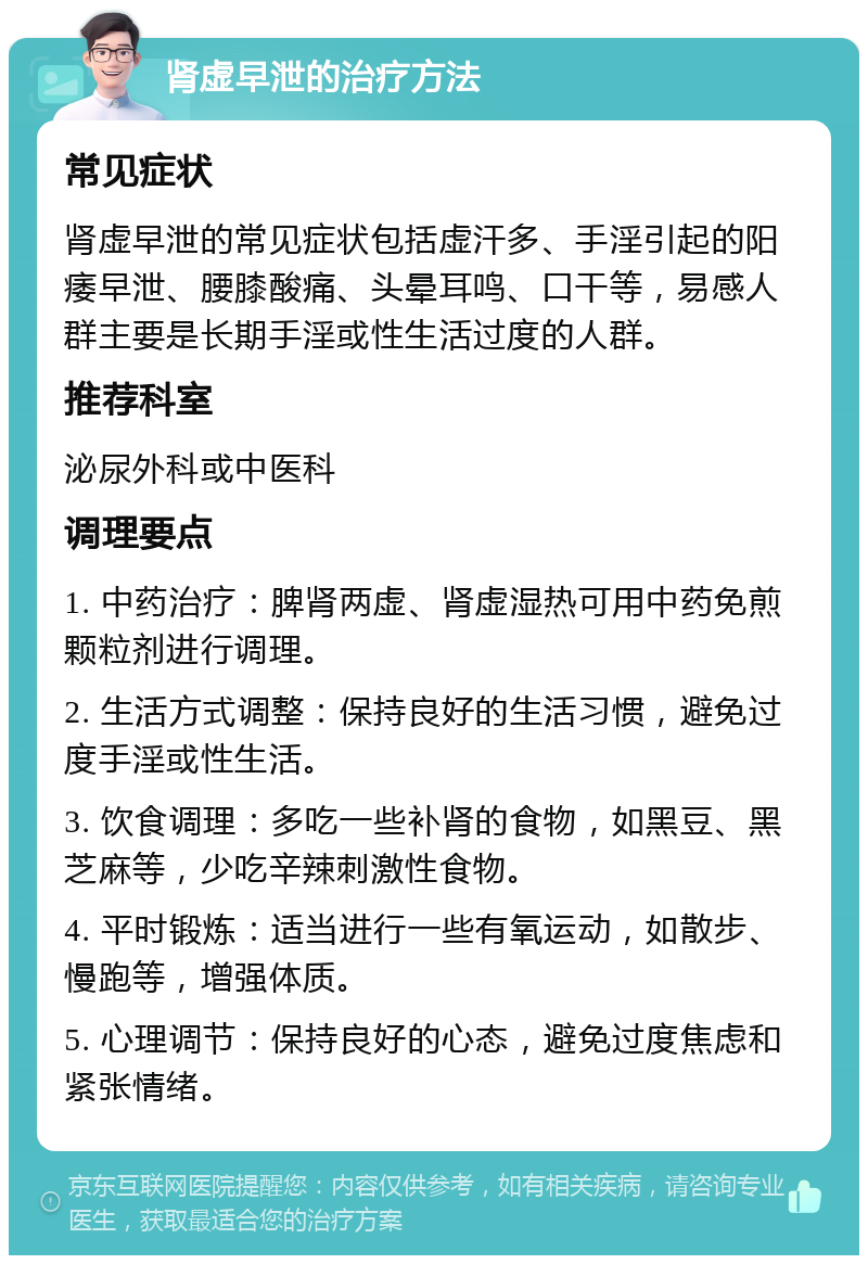 肾虚早泄的治疗方法 常见症状 肾虚早泄的常见症状包括虚汗多、手淫引起的阳痿早泄、腰膝酸痛、头晕耳鸣、口干等，易感人群主要是长期手淫或性生活过度的人群。 推荐科室 泌尿外科或中医科 调理要点 1. 中药治疗：脾肾两虚、肾虚湿热可用中药免煎颗粒剂进行调理。 2. 生活方式调整：保持良好的生活习惯，避免过度手淫或性生活。 3. 饮食调理：多吃一些补肾的食物，如黑豆、黑芝麻等，少吃辛辣刺激性食物。 4. 平时锻炼：适当进行一些有氧运动，如散步、慢跑等，增强体质。 5. 心理调节：保持良好的心态，避免过度焦虑和紧张情绪。