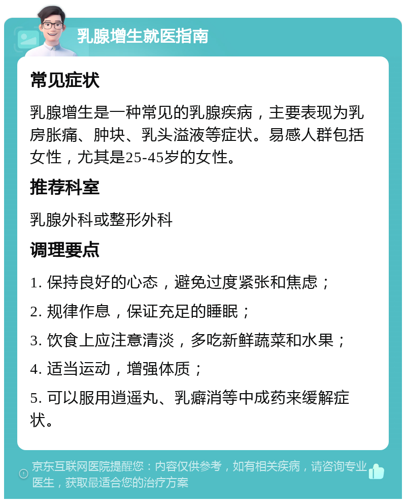 乳腺增生就医指南 常见症状 乳腺增生是一种常见的乳腺疾病，主要表现为乳房胀痛、肿块、乳头溢液等症状。易感人群包括女性，尤其是25-45岁的女性。 推荐科室 乳腺外科或整形外科 调理要点 1. 保持良好的心态，避免过度紧张和焦虑； 2. 规律作息，保证充足的睡眠； 3. 饮食上应注意清淡，多吃新鲜蔬菜和水果； 4. 适当运动，增强体质； 5. 可以服用逍遥丸、乳癖消等中成药来缓解症状。