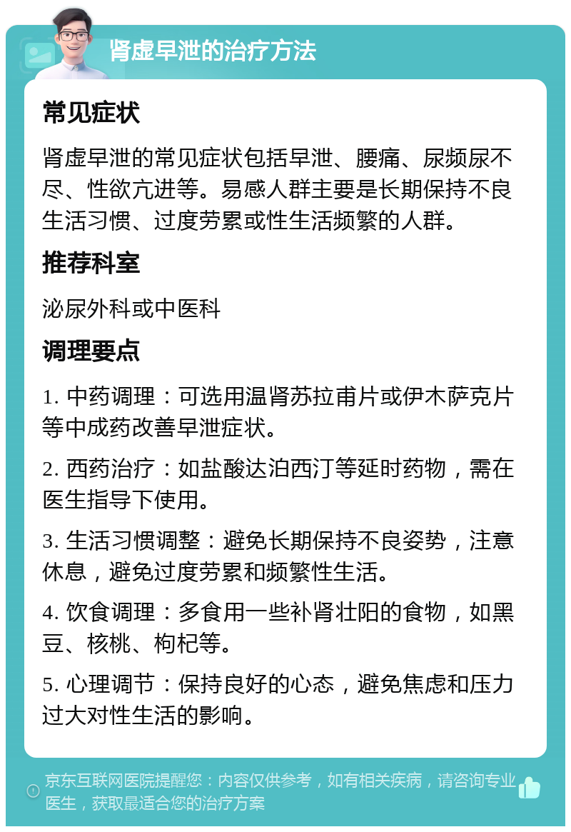 肾虚早泄的治疗方法 常见症状 肾虚早泄的常见症状包括早泄、腰痛、尿频尿不尽、性欲亢进等。易感人群主要是长期保持不良生活习惯、过度劳累或性生活频繁的人群。 推荐科室 泌尿外科或中医科 调理要点 1. 中药调理：可选用温肾苏拉甫片或伊木萨克片等中成药改善早泄症状。 2. 西药治疗：如盐酸达泊西汀等延时药物，需在医生指导下使用。 3. 生活习惯调整：避免长期保持不良姿势，注意休息，避免过度劳累和频繁性生活。 4. 饮食调理：多食用一些补肾壮阳的食物，如黑豆、核桃、枸杞等。 5. 心理调节：保持良好的心态，避免焦虑和压力过大对性生活的影响。