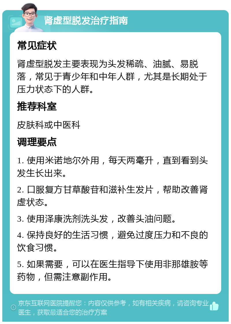 肾虚型脱发治疗指南 常见症状 肾虚型脱发主要表现为头发稀疏、油腻、易脱落，常见于青少年和中年人群，尤其是长期处于压力状态下的人群。 推荐科室 皮肤科或中医科 调理要点 1. 使用米诺地尔外用，每天两毫升，直到看到头发生长出来。 2. 口服复方甘草酸苷和滋补生发片，帮助改善肾虚状态。 3. 使用泽康洗剂洗头发，改善头油问题。 4. 保持良好的生活习惯，避免过度压力和不良的饮食习惯。 5. 如果需要，可以在医生指导下使用非那雄胺等药物，但需注意副作用。