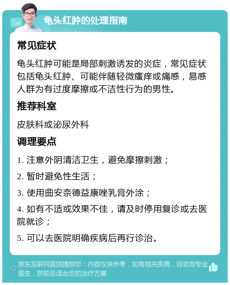 龟头红肿的处理指南 常见症状 龟头红肿可能是局部刺激诱发的炎症，常见症状包括龟头红肿、可能伴随轻微瘙痒或痛感，易感人群为有过度摩擦或不洁性行为的男性。 推荐科室 皮肤科或泌尿外科 调理要点 1. 注意外阴清洁卫生，避免摩擦刺激； 2. 暂时避免性生活； 3. 使用曲安奈德益康唑乳膏外涂； 4. 如有不适或效果不佳，请及时停用复诊或去医院就诊； 5. 可以去医院明确疾病后再行诊治。