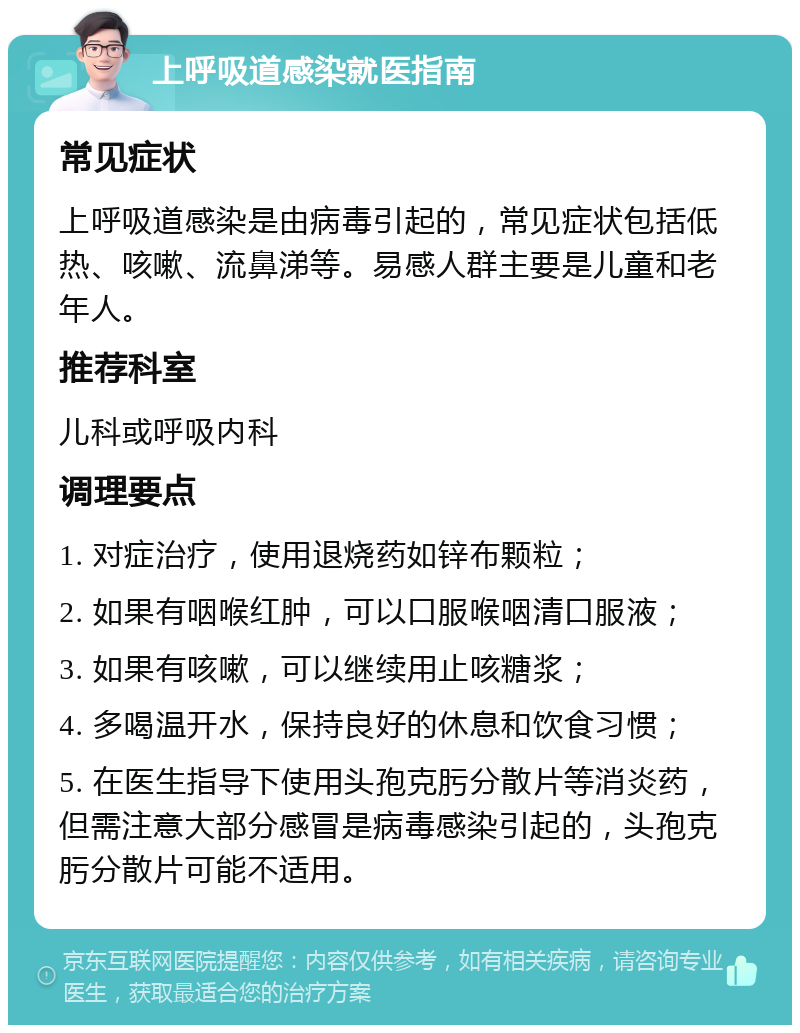 上呼吸道感染就医指南 常见症状 上呼吸道感染是由病毒引起的，常见症状包括低热、咳嗽、流鼻涕等。易感人群主要是儿童和老年人。 推荐科室 儿科或呼吸内科 调理要点 1. 对症治疗，使用退烧药如锌布颗粒； 2. 如果有咽喉红肿，可以口服喉咽清口服液； 3. 如果有咳嗽，可以继续用止咳糖浆； 4. 多喝温开水，保持良好的休息和饮食习惯； 5. 在医生指导下使用头孢克肟分散片等消炎药，但需注意大部分感冒是病毒感染引起的，头孢克肟分散片可能不适用。