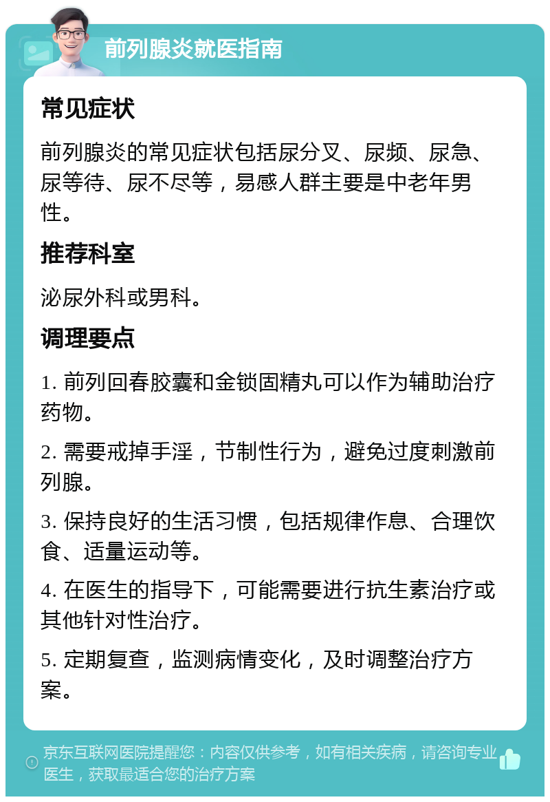 前列腺炎就医指南 常见症状 前列腺炎的常见症状包括尿分叉、尿频、尿急、尿等待、尿不尽等，易感人群主要是中老年男性。 推荐科室 泌尿外科或男科。 调理要点 1. 前列回春胶囊和金锁固精丸可以作为辅助治疗药物。 2. 需要戒掉手淫，节制性行为，避免过度刺激前列腺。 3. 保持良好的生活习惯，包括规律作息、合理饮食、适量运动等。 4. 在医生的指导下，可能需要进行抗生素治疗或其他针对性治疗。 5. 定期复查，监测病情变化，及时调整治疗方案。