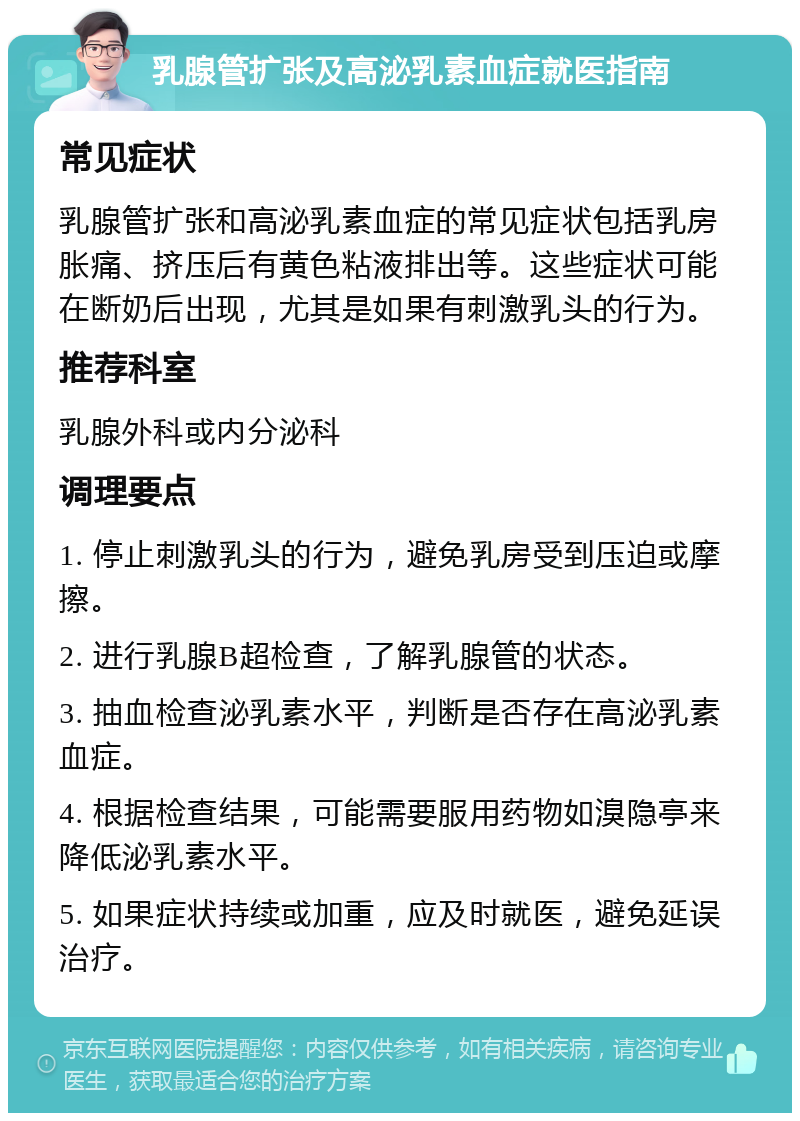 乳腺管扩张及高泌乳素血症就医指南 常见症状 乳腺管扩张和高泌乳素血症的常见症状包括乳房胀痛、挤压后有黄色粘液排出等。这些症状可能在断奶后出现，尤其是如果有刺激乳头的行为。 推荐科室 乳腺外科或内分泌科 调理要点 1. 停止刺激乳头的行为，避免乳房受到压迫或摩擦。 2. 进行乳腺B超检查，了解乳腺管的状态。 3. 抽血检查泌乳素水平，判断是否存在高泌乳素血症。 4. 根据检查结果，可能需要服用药物如溴隐亭来降低泌乳素水平。 5. 如果症状持续或加重，应及时就医，避免延误治疗。