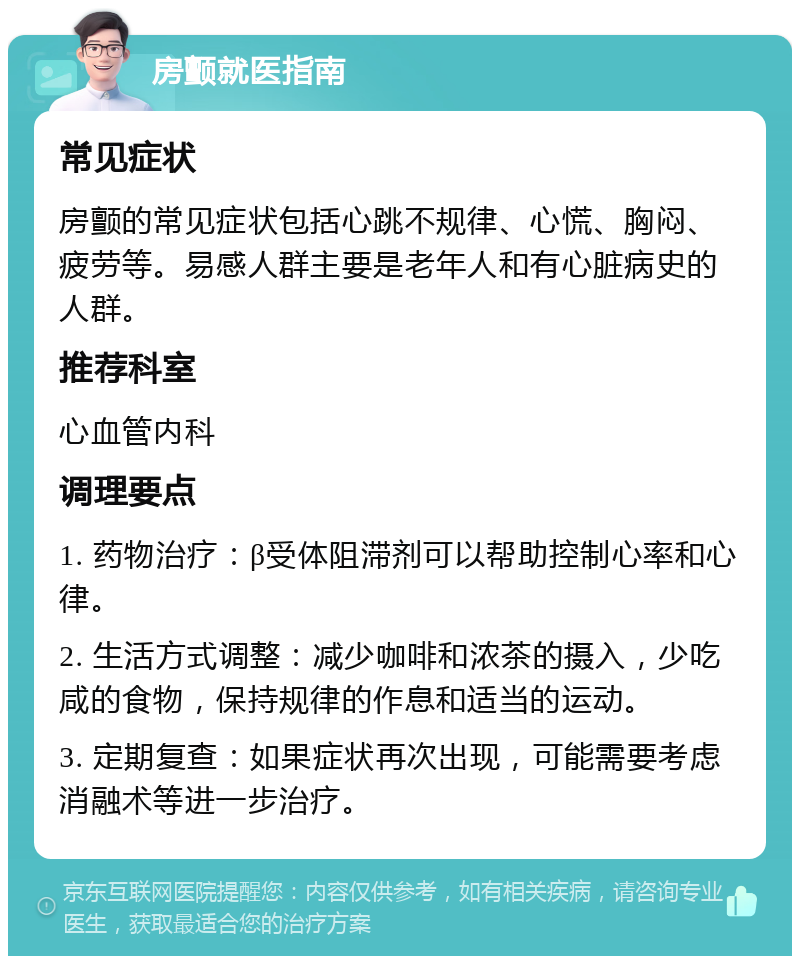 房颤就医指南 常见症状 房颤的常见症状包括心跳不规律、心慌、胸闷、疲劳等。易感人群主要是老年人和有心脏病史的人群。 推荐科室 心血管内科 调理要点 1. 药物治疗：β受体阻滞剂可以帮助控制心率和心律。 2. 生活方式调整：减少咖啡和浓茶的摄入，少吃咸的食物，保持规律的作息和适当的运动。 3. 定期复查：如果症状再次出现，可能需要考虑消融术等进一步治疗。