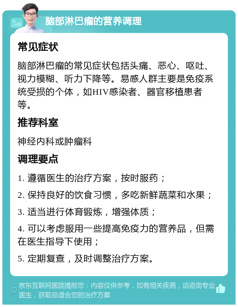 脑部淋巴瘤的营养调理 常见症状 脑部淋巴瘤的常见症状包括头痛、恶心、呕吐、视力模糊、听力下降等。易感人群主要是免疫系统受损的个体，如HIV感染者、器官移植患者等。 推荐科室 神经内科或肿瘤科 调理要点 1. 遵循医生的治疗方案，按时服药； 2. 保持良好的饮食习惯，多吃新鲜蔬菜和水果； 3. 适当进行体育锻炼，增强体质； 4. 可以考虑服用一些提高免疫力的营养品，但需在医生指导下使用； 5. 定期复查，及时调整治疗方案。