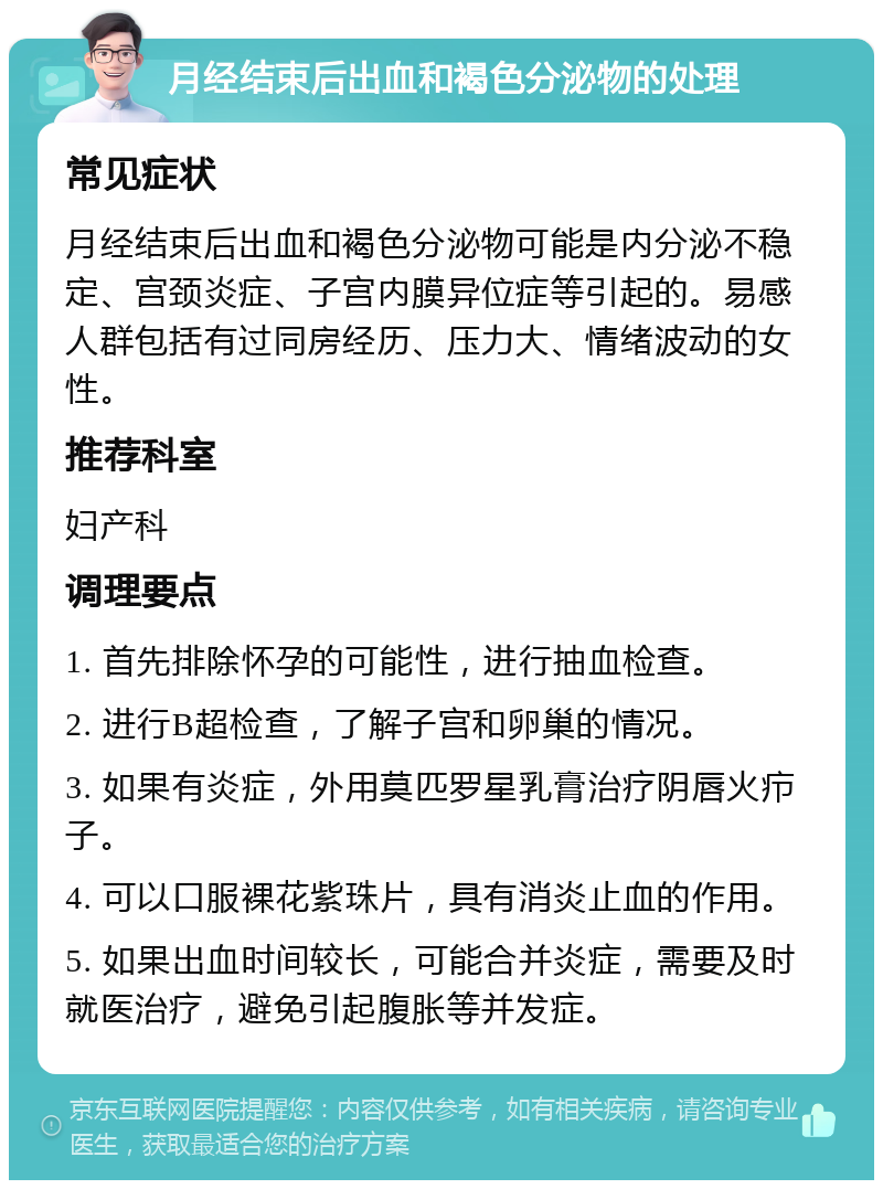 月经结束后出血和褐色分泌物的处理 常见症状 月经结束后出血和褐色分泌物可能是内分泌不稳定、宫颈炎症、子宫内膜异位症等引起的。易感人群包括有过同房经历、压力大、情绪波动的女性。 推荐科室 妇产科 调理要点 1. 首先排除怀孕的可能性，进行抽血检查。 2. 进行B超检查，了解子宫和卵巢的情况。 3. 如果有炎症，外用莫匹罗星乳膏治疗阴唇火疖子。 4. 可以口服裸花紫珠片，具有消炎止血的作用。 5. 如果出血时间较长，可能合并炎症，需要及时就医治疗，避免引起腹胀等并发症。