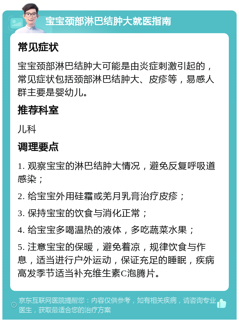 宝宝颈部淋巴结肿大就医指南 常见症状 宝宝颈部淋巴结肿大可能是由炎症刺激引起的，常见症状包括颈部淋巴结肿大、皮疹等，易感人群主要是婴幼儿。 推荐科室 儿科 调理要点 1. 观察宝宝的淋巴结肿大情况，避免反复呼吸道感染； 2. 给宝宝外用硅霜或羌月乳膏治疗皮疹； 3. 保持宝宝的饮食与消化正常； 4. 给宝宝多喝温热的液体，多吃蔬菜水果； 5. 注意宝宝的保暖，避免着凉，规律饮食与作息，适当进行户外运动，保证充足的睡眠，疾病高发季节适当补充维生素C泡腾片。