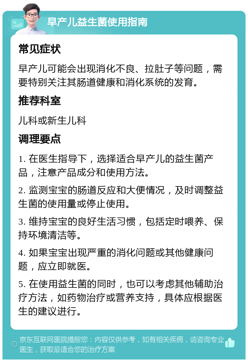 早产儿益生菌使用指南 常见症状 早产儿可能会出现消化不良、拉肚子等问题，需要特别关注其肠道健康和消化系统的发育。 推荐科室 儿科或新生儿科 调理要点 1. 在医生指导下，选择适合早产儿的益生菌产品，注意产品成分和使用方法。 2. 监测宝宝的肠道反应和大便情况，及时调整益生菌的使用量或停止使用。 3. 维持宝宝的良好生活习惯，包括定时喂养、保持环境清洁等。 4. 如果宝宝出现严重的消化问题或其他健康问题，应立即就医。 5. 在使用益生菌的同时，也可以考虑其他辅助治疗方法，如药物治疗或营养支持，具体应根据医生的建议进行。