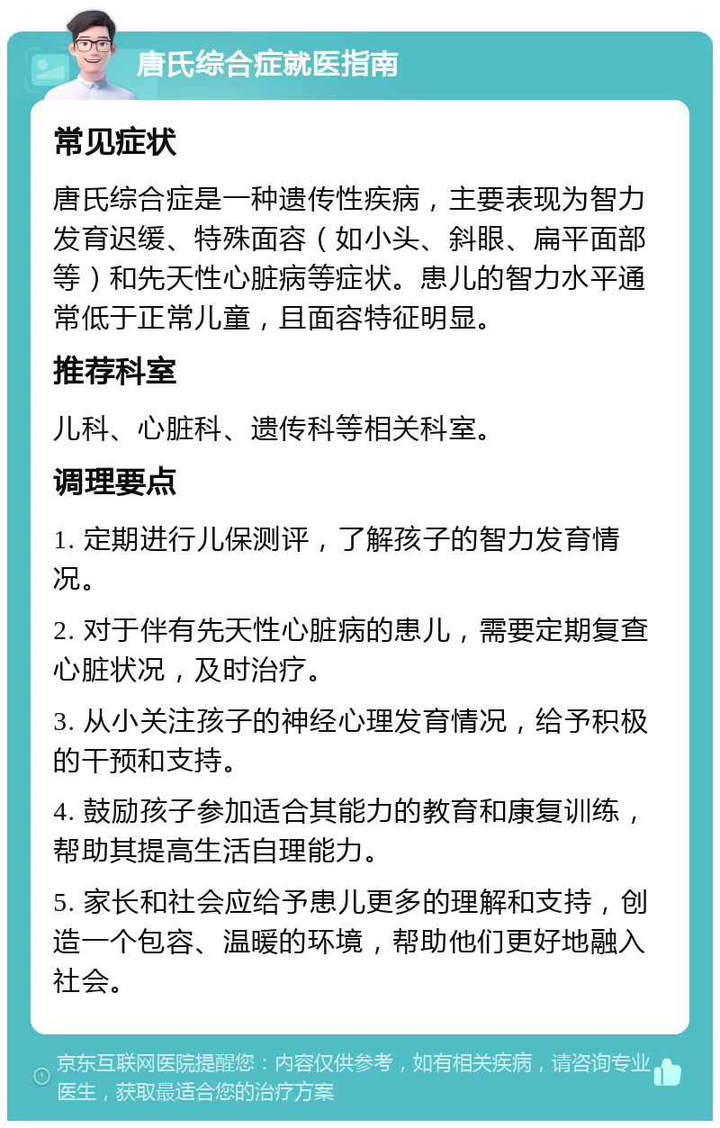 唐氏综合症就医指南 常见症状 唐氏综合症是一种遗传性疾病，主要表现为智力发育迟缓、特殊面容（如小头、斜眼、扁平面部等）和先天性心脏病等症状。患儿的智力水平通常低于正常儿童，且面容特征明显。 推荐科室 儿科、心脏科、遗传科等相关科室。 调理要点 1. 定期进行儿保测评，了解孩子的智力发育情况。 2. 对于伴有先天性心脏病的患儿，需要定期复查心脏状况，及时治疗。 3. 从小关注孩子的神经心理发育情况，给予积极的干预和支持。 4. 鼓励孩子参加适合其能力的教育和康复训练，帮助其提高生活自理能力。 5. 家长和社会应给予患儿更多的理解和支持，创造一个包容、温暖的环境，帮助他们更好地融入社会。