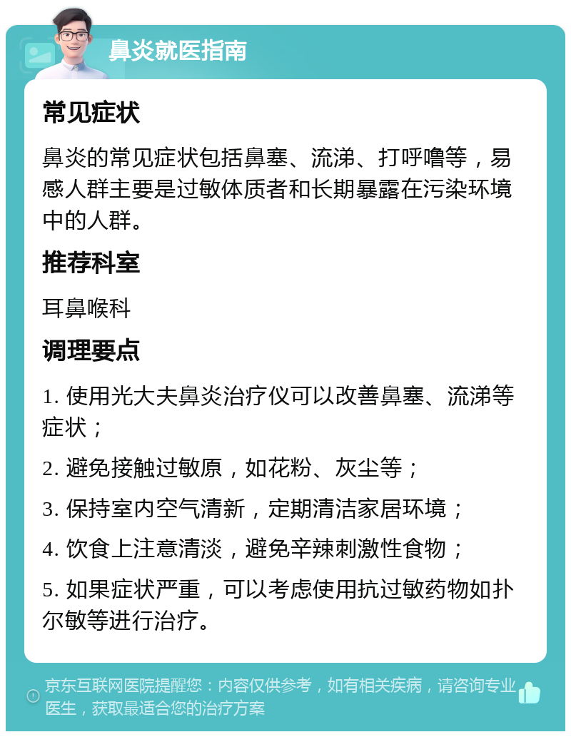 鼻炎就医指南 常见症状 鼻炎的常见症状包括鼻塞、流涕、打呼噜等，易感人群主要是过敏体质者和长期暴露在污染环境中的人群。 推荐科室 耳鼻喉科 调理要点 1. 使用光大夫鼻炎治疗仪可以改善鼻塞、流涕等症状； 2. 避免接触过敏原，如花粉、灰尘等； 3. 保持室内空气清新，定期清洁家居环境； 4. 饮食上注意清淡，避免辛辣刺激性食物； 5. 如果症状严重，可以考虑使用抗过敏药物如扑尔敏等进行治疗。