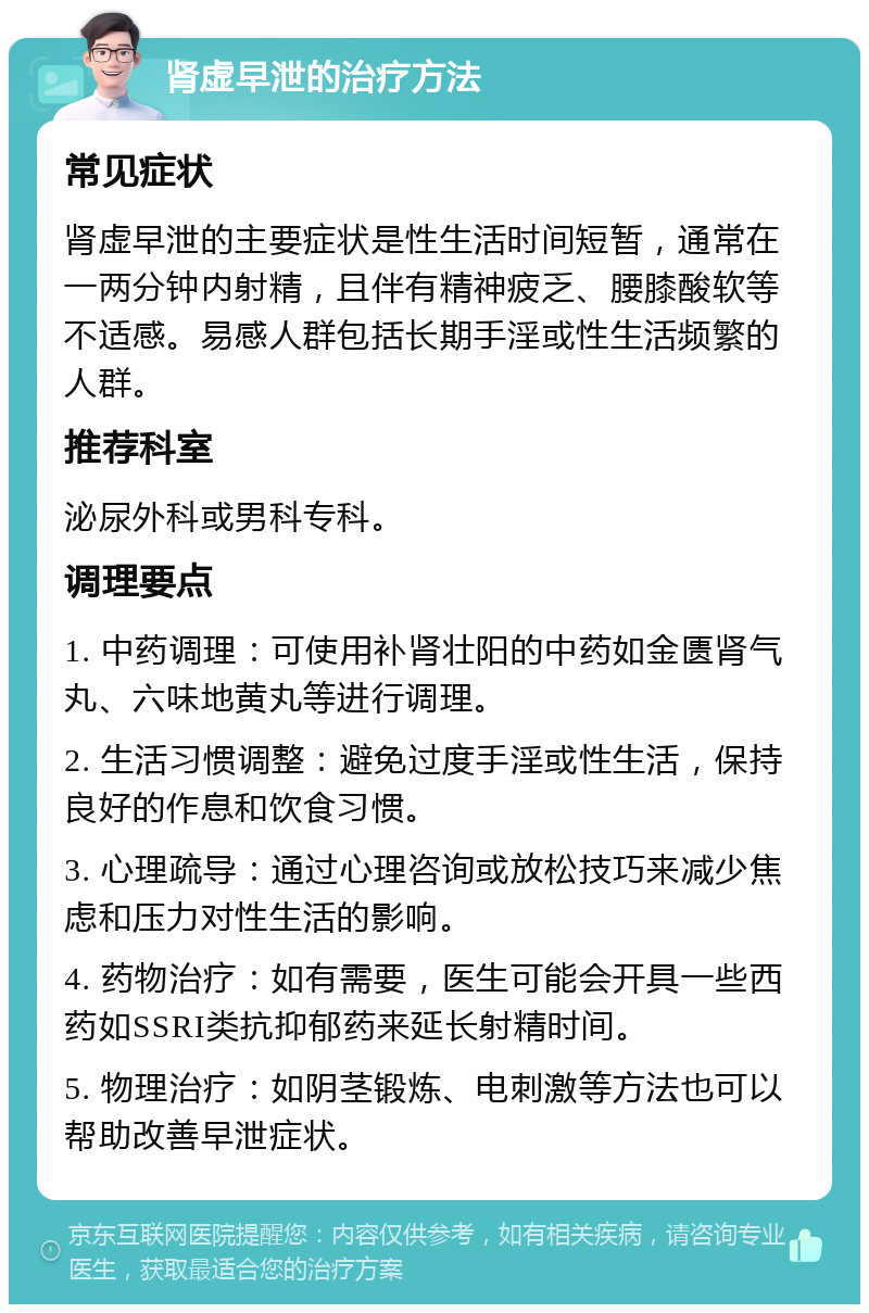 肾虚早泄的治疗方法 常见症状 肾虚早泄的主要症状是性生活时间短暂，通常在一两分钟内射精，且伴有精神疲乏、腰膝酸软等不适感。易感人群包括长期手淫或性生活频繁的人群。 推荐科室 泌尿外科或男科专科。 调理要点 1. 中药调理：可使用补肾壮阳的中药如金匮肾气丸、六味地黄丸等进行调理。 2. 生活习惯调整：避免过度手淫或性生活，保持良好的作息和饮食习惯。 3. 心理疏导：通过心理咨询或放松技巧来减少焦虑和压力对性生活的影响。 4. 药物治疗：如有需要，医生可能会开具一些西药如SSRI类抗抑郁药来延长射精时间。 5. 物理治疗：如阴茎锻炼、电刺激等方法也可以帮助改善早泄症状。