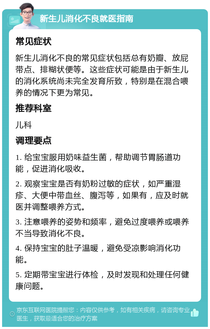 新生儿消化不良就医指南 常见症状 新生儿消化不良的常见症状包括总有奶瓣、放屁带点、排糊状便等。这些症状可能是由于新生儿的消化系统尚未完全发育所致，特别是在混合喂养的情况下更为常见。 推荐科室 儿科 调理要点 1. 给宝宝服用奶味益生菌，帮助调节胃肠道功能，促进消化吸收。 2. 观察宝宝是否有奶粉过敏的症状，如严重湿疹、大便中带血丝、腹泻等，如果有，应及时就医并调整喂养方式。 3. 注意喂养的姿势和频率，避免过度喂养或喂养不当导致消化不良。 4. 保持宝宝的肚子温暖，避免受凉影响消化功能。 5. 定期带宝宝进行体检，及时发现和处理任何健康问题。