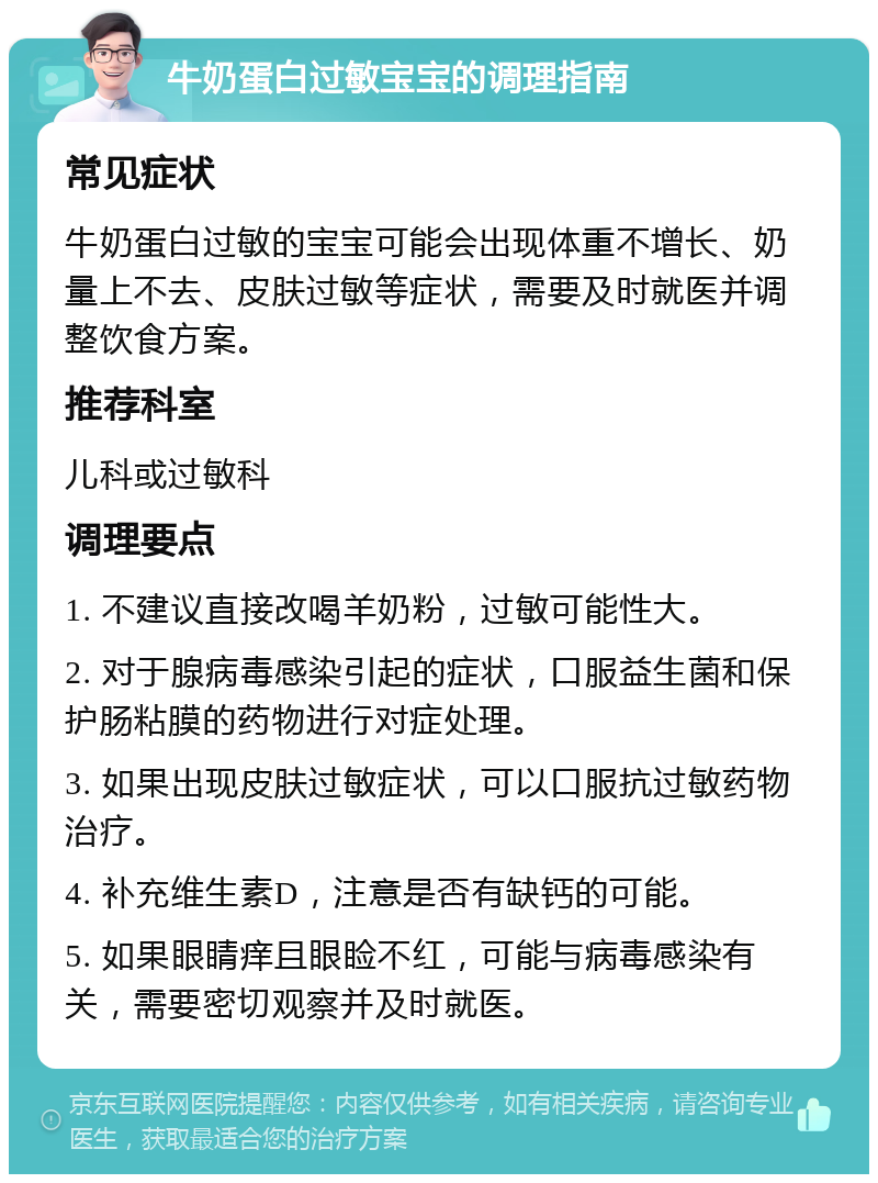 牛奶蛋白过敏宝宝的调理指南 常见症状 牛奶蛋白过敏的宝宝可能会出现体重不增长、奶量上不去、皮肤过敏等症状，需要及时就医并调整饮食方案。 推荐科室 儿科或过敏科 调理要点 1. 不建议直接改喝羊奶粉，过敏可能性大。 2. 对于腺病毒感染引起的症状，口服益生菌和保护肠粘膜的药物进行对症处理。 3. 如果出现皮肤过敏症状，可以口服抗过敏药物治疗。 4. 补充维生素D，注意是否有缺钙的可能。 5. 如果眼睛痒且眼睑不红，可能与病毒感染有关，需要密切观察并及时就医。