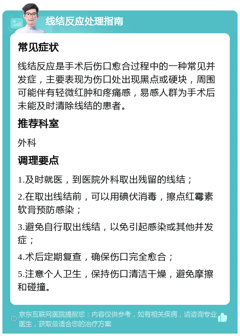 线结反应处理指南 常见症状 线结反应是手术后伤口愈合过程中的一种常见并发症，主要表现为伤口处出现黑点或硬块，周围可能伴有轻微红肿和疼痛感，易感人群为手术后未能及时清除线结的患者。 推荐科室 外科 调理要点 1.及时就医，到医院外科取出残留的线结； 2.在取出线结前，可以用碘伏消毒，擦点红霉素软膏预防感染； 3.避免自行取出线结，以免引起感染或其他并发症； 4.术后定期复查，确保伤口完全愈合； 5.注意个人卫生，保持伤口清洁干燥，避免摩擦和碰撞。