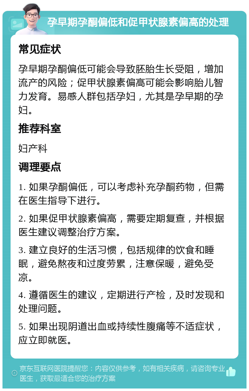 孕早期孕酮偏低和促甲状腺素偏高的处理 常见症状 孕早期孕酮偏低可能会导致胚胎生长受阻，增加流产的风险；促甲状腺素偏高可能会影响胎儿智力发育。易感人群包括孕妇，尤其是孕早期的孕妇。 推荐科室 妇产科 调理要点 1. 如果孕酮偏低，可以考虑补充孕酮药物，但需在医生指导下进行。 2. 如果促甲状腺素偏高，需要定期复查，并根据医生建议调整治疗方案。 3. 建立良好的生活习惯，包括规律的饮食和睡眠，避免熬夜和过度劳累，注意保暖，避免受凉。 4. 遵循医生的建议，定期进行产检，及时发现和处理问题。 5. 如果出现阴道出血或持续性腹痛等不适症状，应立即就医。