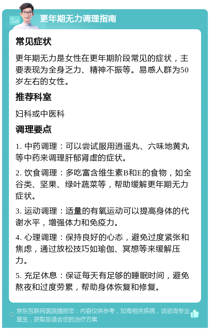 更年期无力调理指南 常见症状 更年期无力是女性在更年期阶段常见的症状，主要表现为全身乏力、精神不振等。易感人群为50岁左右的女性。 推荐科室 妇科或中医科 调理要点 1. 中药调理：可以尝试服用逍遥丸、六味地黄丸等中药来调理肝郁肾虚的症状。 2. 饮食调理：多吃富含维生素B和E的食物，如全谷类、坚果、绿叶蔬菜等，帮助缓解更年期无力症状。 3. 运动调理：适量的有氧运动可以提高身体的代谢水平，增强体力和免疫力。 4. 心理调理：保持良好的心态，避免过度紧张和焦虑，通过放松技巧如瑜伽、冥想等来缓解压力。 5. 充足休息：保证每天有足够的睡眠时间，避免熬夜和过度劳累，帮助身体恢复和修复。