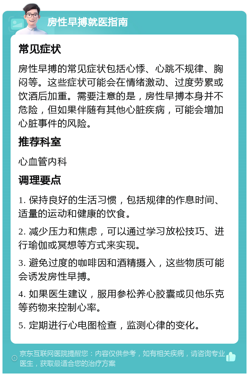 房性早搏就医指南 常见症状 房性早搏的常见症状包括心悸、心跳不规律、胸闷等。这些症状可能会在情绪激动、过度劳累或饮酒后加重。需要注意的是，房性早搏本身并不危险，但如果伴随有其他心脏疾病，可能会增加心脏事件的风险。 推荐科室 心血管内科 调理要点 1. 保持良好的生活习惯，包括规律的作息时间、适量的运动和健康的饮食。 2. 减少压力和焦虑，可以通过学习放松技巧、进行瑜伽或冥想等方式来实现。 3. 避免过度的咖啡因和酒精摄入，这些物质可能会诱发房性早搏。 4. 如果医生建议，服用参松养心胶囊或贝他乐克等药物来控制心率。 5. 定期进行心电图检查，监测心律的变化。