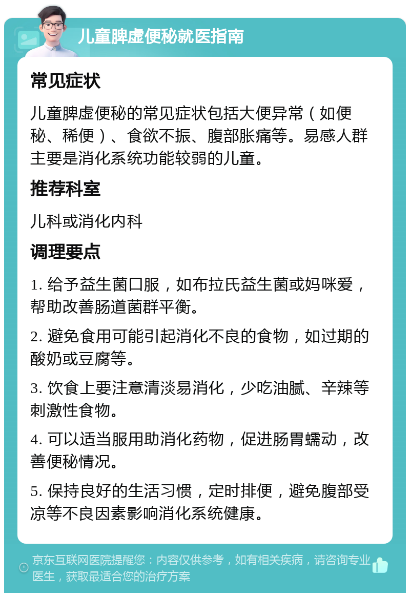 儿童脾虚便秘就医指南 常见症状 儿童脾虚便秘的常见症状包括大便异常（如便秘、稀便）、食欲不振、腹部胀痛等。易感人群主要是消化系统功能较弱的儿童。 推荐科室 儿科或消化内科 调理要点 1. 给予益生菌口服，如布拉氏益生菌或妈咪爱，帮助改善肠道菌群平衡。 2. 避免食用可能引起消化不良的食物，如过期的酸奶或豆腐等。 3. 饮食上要注意清淡易消化，少吃油腻、辛辣等刺激性食物。 4. 可以适当服用助消化药物，促进肠胃蠕动，改善便秘情况。 5. 保持良好的生活习惯，定时排便，避免腹部受凉等不良因素影响消化系统健康。