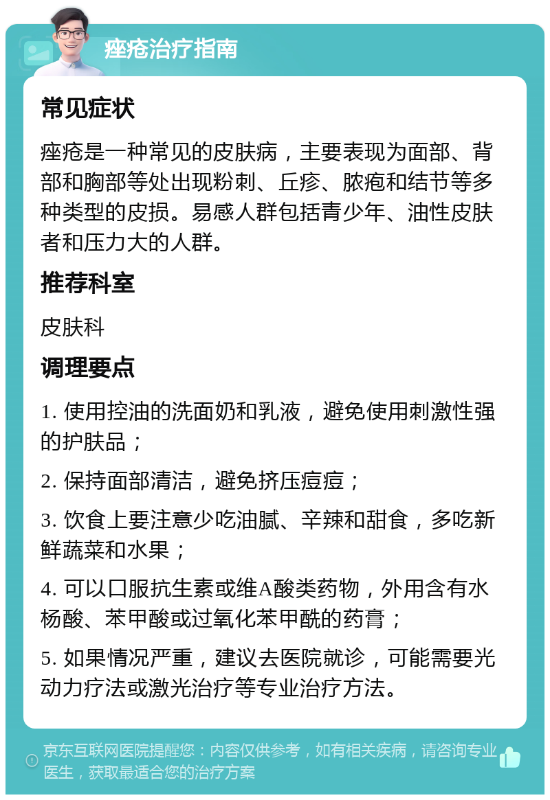 痤疮治疗指南 常见症状 痤疮是一种常见的皮肤病，主要表现为面部、背部和胸部等处出现粉刺、丘疹、脓疱和结节等多种类型的皮损。易感人群包括青少年、油性皮肤者和压力大的人群。 推荐科室 皮肤科 调理要点 1. 使用控油的洗面奶和乳液，避免使用刺激性强的护肤品； 2. 保持面部清洁，避免挤压痘痘； 3. 饮食上要注意少吃油腻、辛辣和甜食，多吃新鲜蔬菜和水果； 4. 可以口服抗生素或维A酸类药物，外用含有水杨酸、苯甲酸或过氧化苯甲酰的药膏； 5. 如果情况严重，建议去医院就诊，可能需要光动力疗法或激光治疗等专业治疗方法。