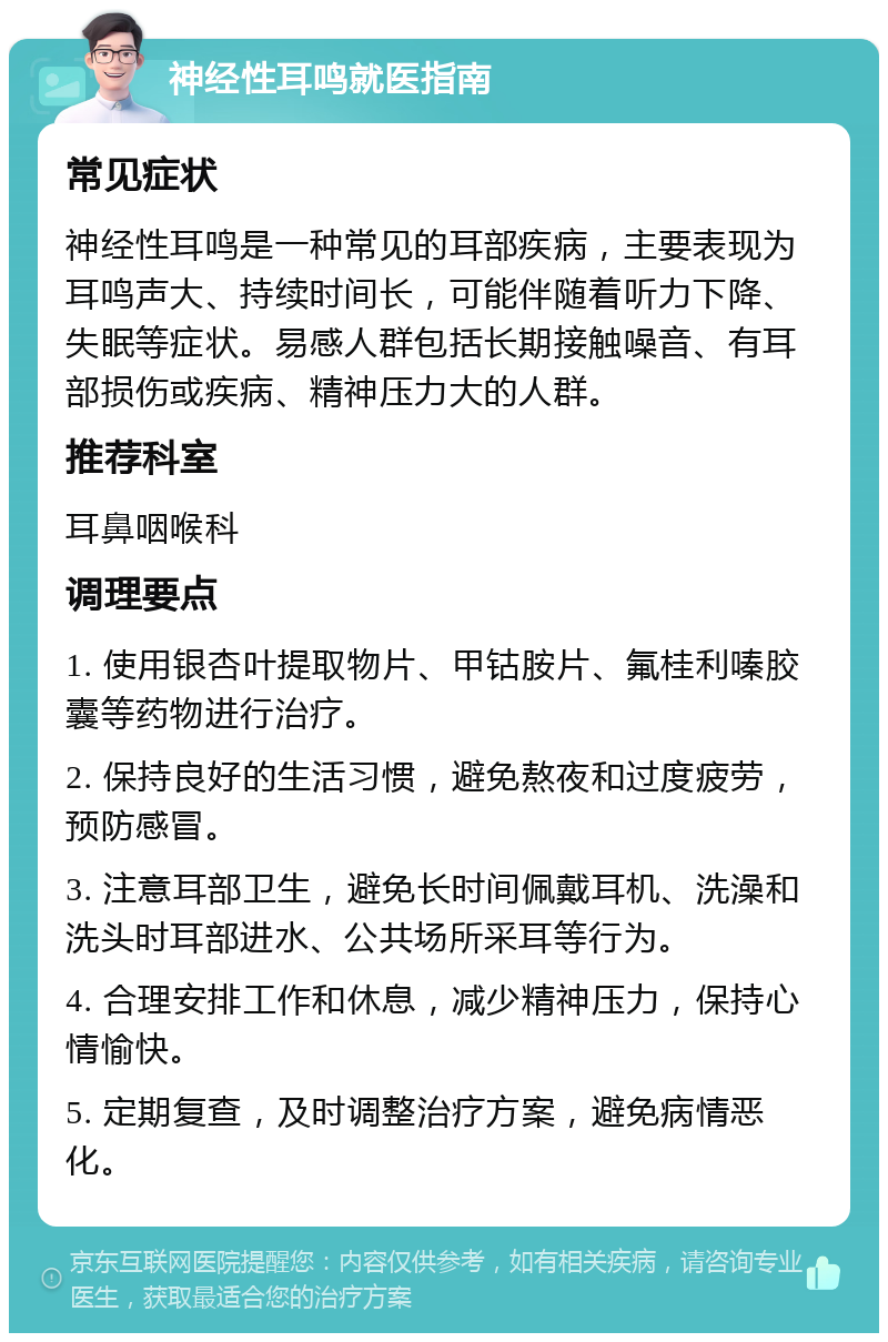 神经性耳鸣就医指南 常见症状 神经性耳鸣是一种常见的耳部疾病，主要表现为耳鸣声大、持续时间长，可能伴随着听力下降、失眠等症状。易感人群包括长期接触噪音、有耳部损伤或疾病、精神压力大的人群。 推荐科室 耳鼻咽喉科 调理要点 1. 使用银杏叶提取物片、甲钴胺片、氟桂利嗪胶囊等药物进行治疗。 2. 保持良好的生活习惯，避免熬夜和过度疲劳，预防感冒。 3. 注意耳部卫生，避免长时间佩戴耳机、洗澡和洗头时耳部进水、公共场所采耳等行为。 4. 合理安排工作和休息，减少精神压力，保持心情愉快。 5. 定期复查，及时调整治疗方案，避免病情恶化。