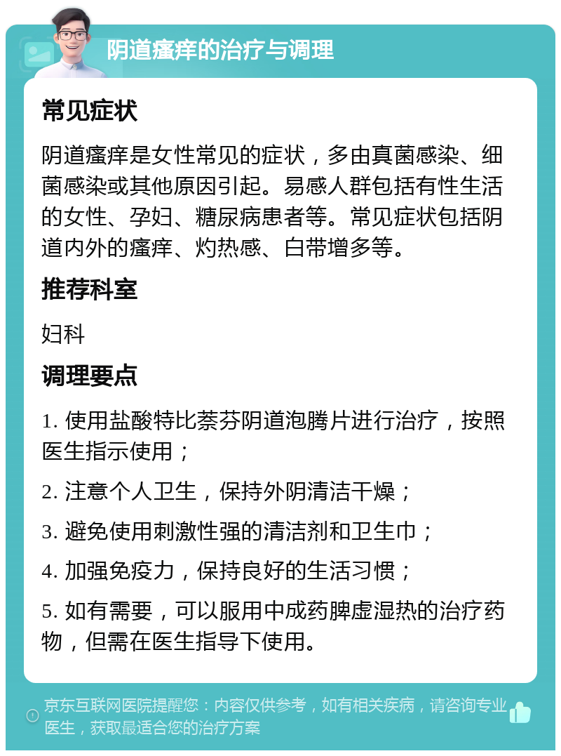 阴道瘙痒的治疗与调理 常见症状 阴道瘙痒是女性常见的症状，多由真菌感染、细菌感染或其他原因引起。易感人群包括有性生活的女性、孕妇、糖尿病患者等。常见症状包括阴道内外的瘙痒、灼热感、白带增多等。 推荐科室 妇科 调理要点 1. 使用盐酸特比萘芬阴道泡腾片进行治疗，按照医生指示使用； 2. 注意个人卫生，保持外阴清洁干燥； 3. 避免使用刺激性强的清洁剂和卫生巾； 4. 加强免疫力，保持良好的生活习惯； 5. 如有需要，可以服用中成药脾虚湿热的治疗药物，但需在医生指导下使用。