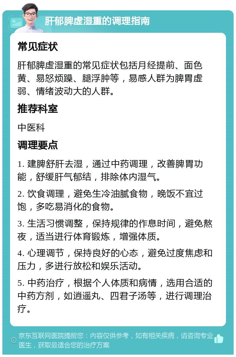 肝郁脾虚湿重的调理指南 常见症状 肝郁脾虚湿重的常见症状包括月经提前、面色黄、易怒烦躁、腿浮肿等，易感人群为脾胃虚弱、情绪波动大的人群。 推荐科室 中医科 调理要点 1. 建脾舒肝去湿，通过中药调理，改善脾胃功能，舒缓肝气郁结，排除体内湿气。 2. 饮食调理，避免生冷油腻食物，晚饭不宜过饱，多吃易消化的食物。 3. 生活习惯调整，保持规律的作息时间，避免熬夜，适当进行体育锻炼，增强体质。 4. 心理调节，保持良好的心态，避免过度焦虑和压力，多进行放松和娱乐活动。 5. 中药治疗，根据个人体质和病情，选用合适的中药方剂，如逍遥丸、四君子汤等，进行调理治疗。