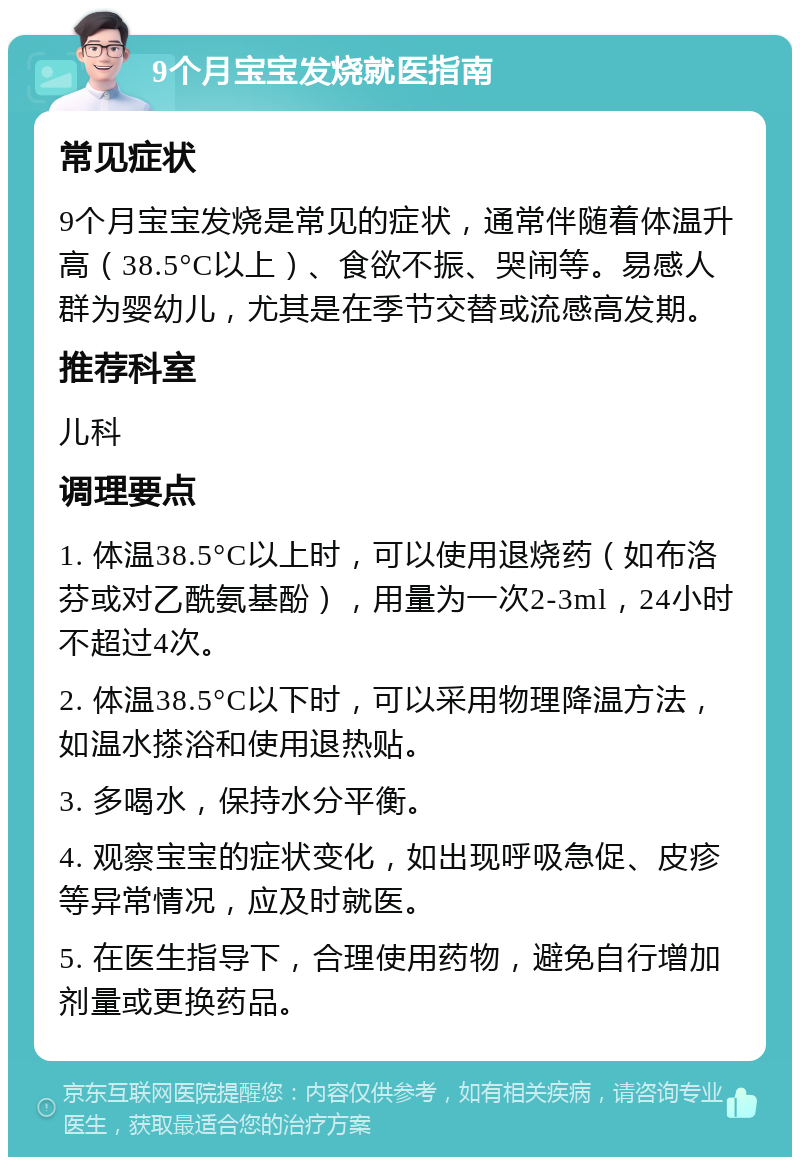 9个月宝宝发烧就医指南 常见症状 9个月宝宝发烧是常见的症状，通常伴随着体温升高（38.5°C以上）、食欲不振、哭闹等。易感人群为婴幼儿，尤其是在季节交替或流感高发期。 推荐科室 儿科 调理要点 1. 体温38.5°C以上时，可以使用退烧药（如布洛芬或对乙酰氨基酚），用量为一次2-3ml，24小时不超过4次。 2. 体温38.5°C以下时，可以采用物理降温方法，如温水搽浴和使用退热贴。 3. 多喝水，保持水分平衡。 4. 观察宝宝的症状变化，如出现呼吸急促、皮疹等异常情况，应及时就医。 5. 在医生指导下，合理使用药物，避免自行增加剂量或更换药品。