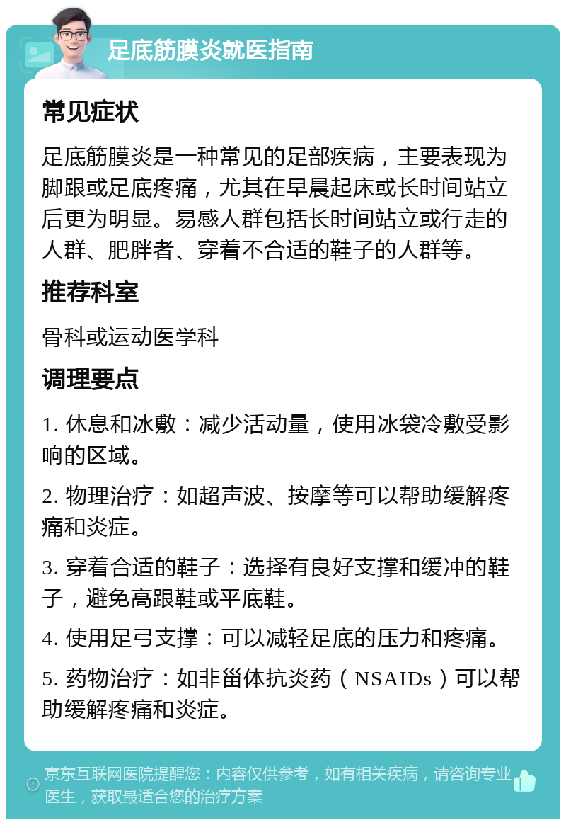 足底筋膜炎就医指南 常见症状 足底筋膜炎是一种常见的足部疾病，主要表现为脚跟或足底疼痛，尤其在早晨起床或长时间站立后更为明显。易感人群包括长时间站立或行走的人群、肥胖者、穿着不合适的鞋子的人群等。 推荐科室 骨科或运动医学科 调理要点 1. 休息和冰敷：减少活动量，使用冰袋冷敷受影响的区域。 2. 物理治疗：如超声波、按摩等可以帮助缓解疼痛和炎症。 3. 穿着合适的鞋子：选择有良好支撑和缓冲的鞋子，避免高跟鞋或平底鞋。 4. 使用足弓支撑：可以减轻足底的压力和疼痛。 5. 药物治疗：如非甾体抗炎药（NSAIDs）可以帮助缓解疼痛和炎症。