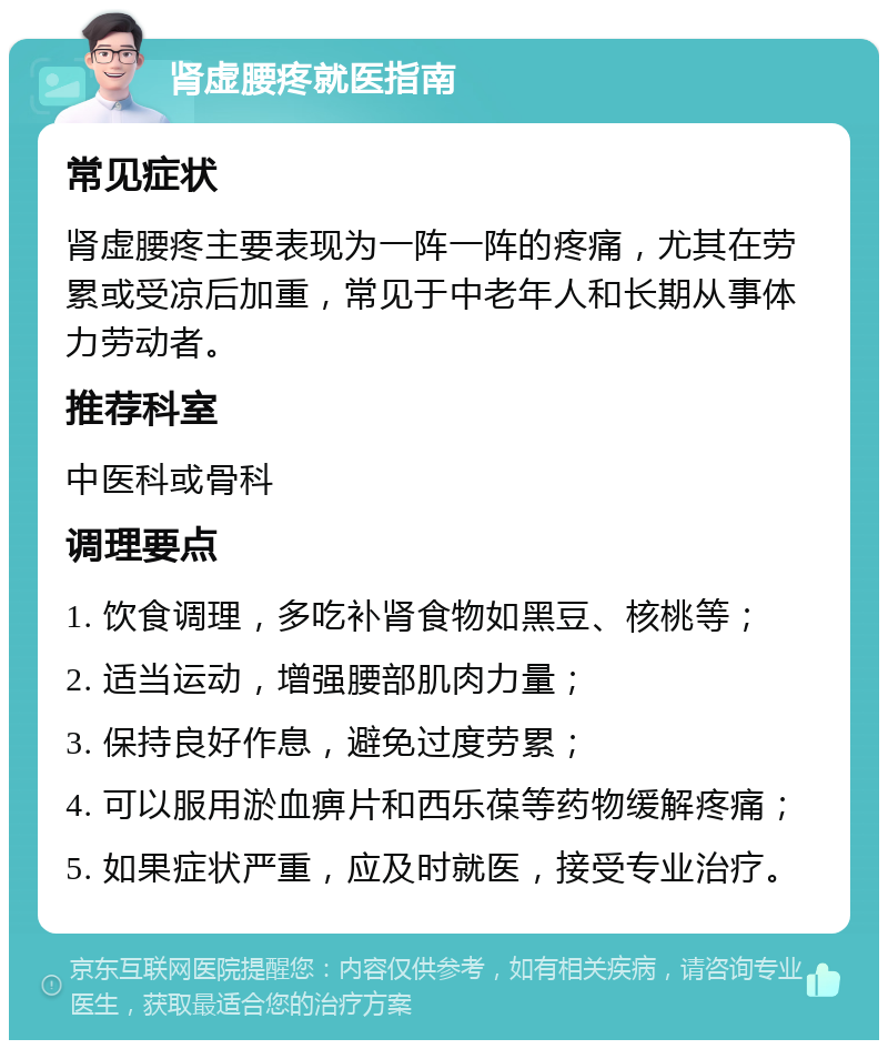 肾虚腰疼就医指南 常见症状 肾虚腰疼主要表现为一阵一阵的疼痛，尤其在劳累或受凉后加重，常见于中老年人和长期从事体力劳动者。 推荐科室 中医科或骨科 调理要点 1. 饮食调理，多吃补肾食物如黑豆、核桃等； 2. 适当运动，增强腰部肌肉力量； 3. 保持良好作息，避免过度劳累； 4. 可以服用淤血痹片和西乐葆等药物缓解疼痛； 5. 如果症状严重，应及时就医，接受专业治疗。