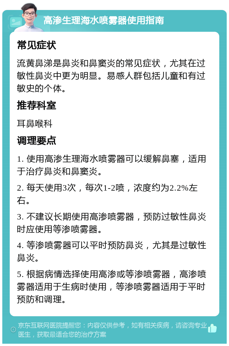 高渗生理海水喷雾器使用指南 常见症状 流黄鼻涕是鼻炎和鼻窦炎的常见症状，尤其在过敏性鼻炎中更为明显。易感人群包括儿童和有过敏史的个体。 推荐科室 耳鼻喉科 调理要点 1. 使用高渗生理海水喷雾器可以缓解鼻塞，适用于治疗鼻炎和鼻窦炎。 2. 每天使用3次，每次1-2喷，浓度约为2.2%左右。 3. 不建议长期使用高渗喷雾器，预防过敏性鼻炎时应使用等渗喷雾器。 4. 等渗喷雾器可以平时预防鼻炎，尤其是过敏性鼻炎。 5. 根据病情选择使用高渗或等渗喷雾器，高渗喷雾器适用于生病时使用，等渗喷雾器适用于平时预防和调理。