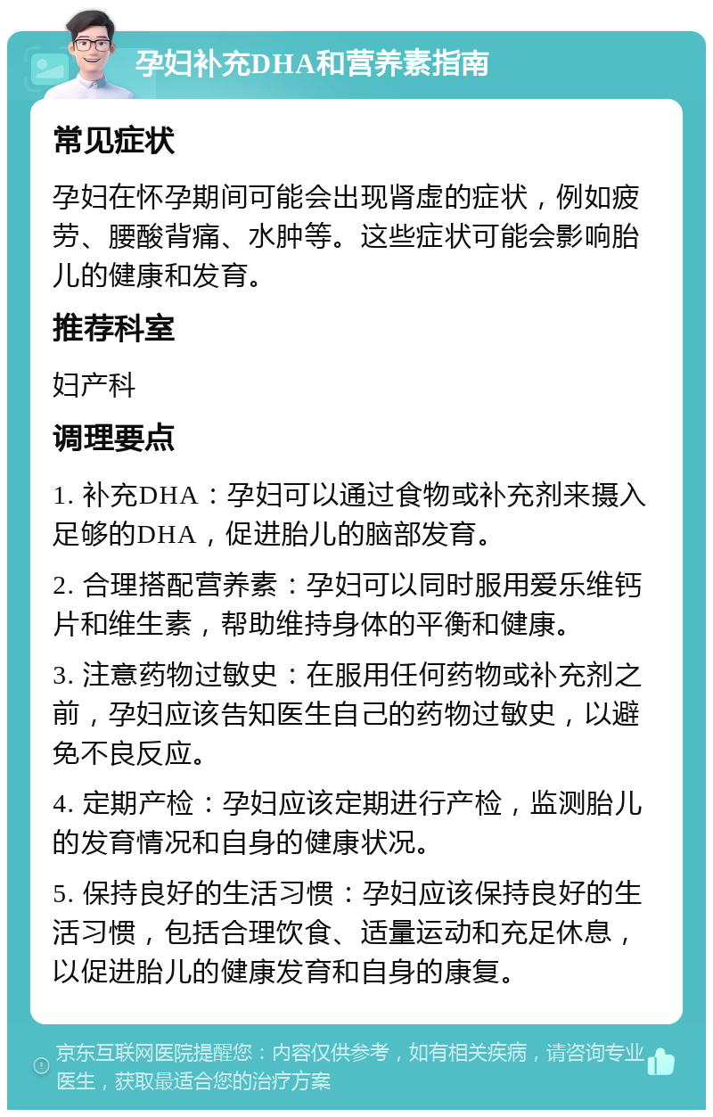 孕妇补充DHA和营养素指南 常见症状 孕妇在怀孕期间可能会出现肾虚的症状，例如疲劳、腰酸背痛、水肿等。这些症状可能会影响胎儿的健康和发育。 推荐科室 妇产科 调理要点 1. 补充DHA：孕妇可以通过食物或补充剂来摄入足够的DHA，促进胎儿的脑部发育。 2. 合理搭配营养素：孕妇可以同时服用爱乐维钙片和维生素，帮助维持身体的平衡和健康。 3. 注意药物过敏史：在服用任何药物或补充剂之前，孕妇应该告知医生自己的药物过敏史，以避免不良反应。 4. 定期产检：孕妇应该定期进行产检，监测胎儿的发育情况和自身的健康状况。 5. 保持良好的生活习惯：孕妇应该保持良好的生活习惯，包括合理饮食、适量运动和充足休息，以促进胎儿的健康发育和自身的康复。