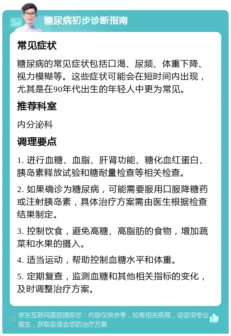 糖尿病初步诊断指南 常见症状 糖尿病的常见症状包括口渴、尿频、体重下降、视力模糊等。这些症状可能会在短时间内出现，尤其是在90年代出生的年轻人中更为常见。 推荐科室 内分泌科 调理要点 1. 进行血糖、血脂、肝肾功能、糖化血红蛋白、胰岛素释放试验和糖耐量检查等相关检查。 2. 如果确诊为糖尿病，可能需要服用口服降糖药或注射胰岛素，具体治疗方案需由医生根据检查结果制定。 3. 控制饮食，避免高糖、高脂肪的食物，增加蔬菜和水果的摄入。 4. 适当运动，帮助控制血糖水平和体重。 5. 定期复查，监测血糖和其他相关指标的变化，及时调整治疗方案。