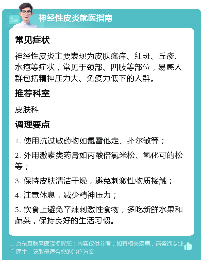 神经性皮炎就医指南 常见症状 神经性皮炎主要表现为皮肤瘙痒、红斑、丘疹、水疱等症状，常见于颈部、四肢等部位，易感人群包括精神压力大、免疫力低下的人群。 推荐科室 皮肤科 调理要点 1. 使用抗过敏药物如氯雷他定、扑尔敏等； 2. 外用激素类药膏如丙酸倍氯米松、氢化可的松等； 3. 保持皮肤清洁干燥，避免刺激性物质接触； 4. 注意休息，减少精神压力； 5. 饮食上避免辛辣刺激性食物，多吃新鲜水果和蔬菜，保持良好的生活习惯。