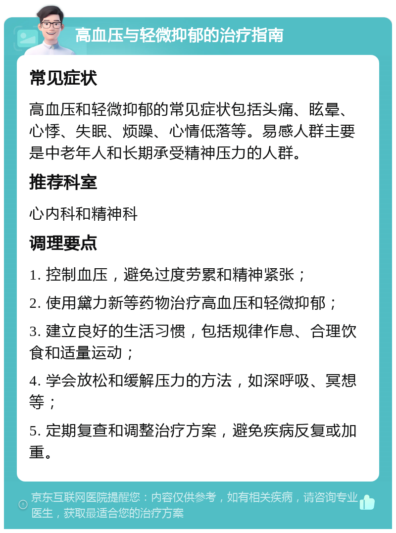 高血压与轻微抑郁的治疗指南 常见症状 高血压和轻微抑郁的常见症状包括头痛、眩晕、心悸、失眠、烦躁、心情低落等。易感人群主要是中老年人和长期承受精神压力的人群。 推荐科室 心内科和精神科 调理要点 1. 控制血压，避免过度劳累和精神紧张； 2. 使用黛力新等药物治疗高血压和轻微抑郁； 3. 建立良好的生活习惯，包括规律作息、合理饮食和适量运动； 4. 学会放松和缓解压力的方法，如深呼吸、冥想等； 5. 定期复查和调整治疗方案，避免疾病反复或加重。