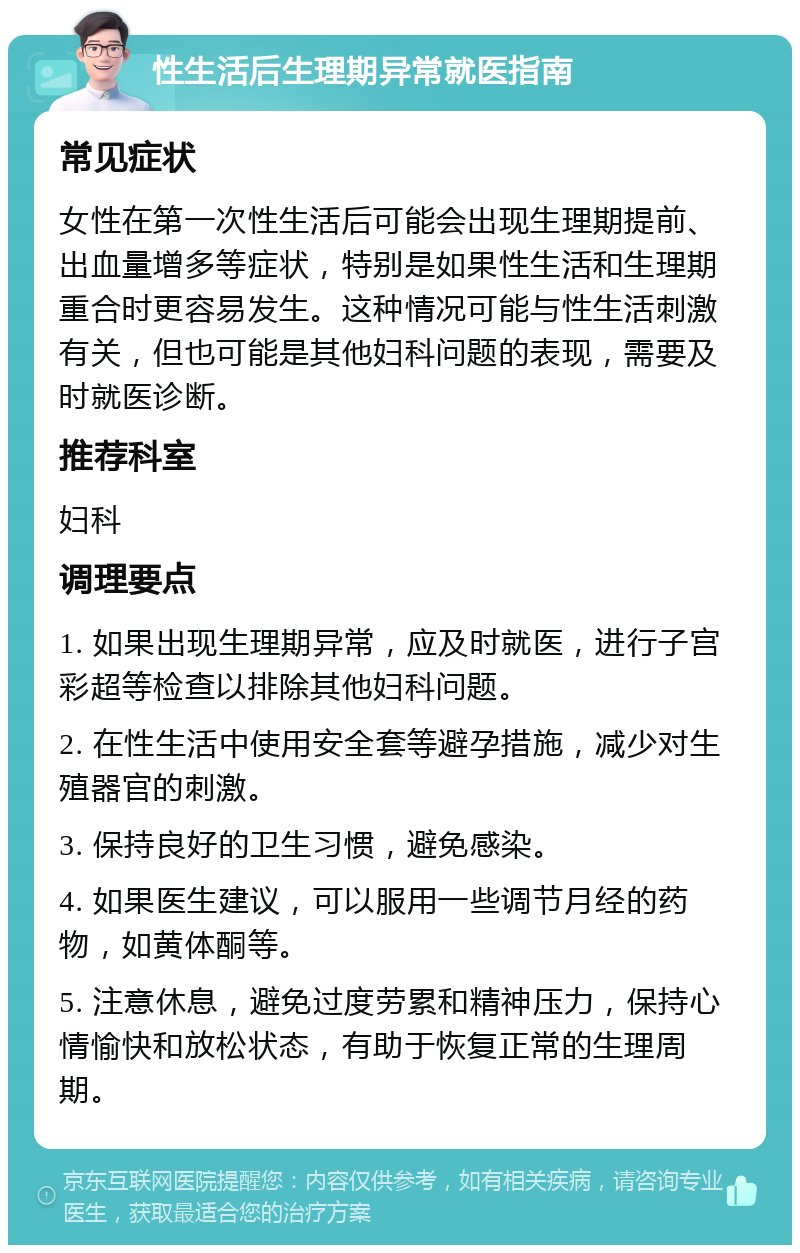 性生活后生理期异常就医指南 常见症状 女性在第一次性生活后可能会出现生理期提前、出血量增多等症状，特别是如果性生活和生理期重合时更容易发生。这种情况可能与性生活刺激有关，但也可能是其他妇科问题的表现，需要及时就医诊断。 推荐科室 妇科 调理要点 1. 如果出现生理期异常，应及时就医，进行子宫彩超等检查以排除其他妇科问题。 2. 在性生活中使用安全套等避孕措施，减少对生殖器官的刺激。 3. 保持良好的卫生习惯，避免感染。 4. 如果医生建议，可以服用一些调节月经的药物，如黄体酮等。 5. 注意休息，避免过度劳累和精神压力，保持心情愉快和放松状态，有助于恢复正常的生理周期。