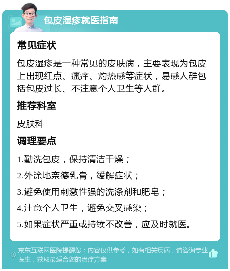 包皮湿疹就医指南 常见症状 包皮湿疹是一种常见的皮肤病，主要表现为包皮上出现红点、瘙痒、灼热感等症状，易感人群包括包皮过长、不注意个人卫生等人群。 推荐科室 皮肤科 调理要点 1.勤洗包皮，保持清洁干燥； 2.外涂地奈德乳膏，缓解症状； 3.避免使用刺激性强的洗涤剂和肥皂； 4.注意个人卫生，避免交叉感染； 5.如果症状严重或持续不改善，应及时就医。