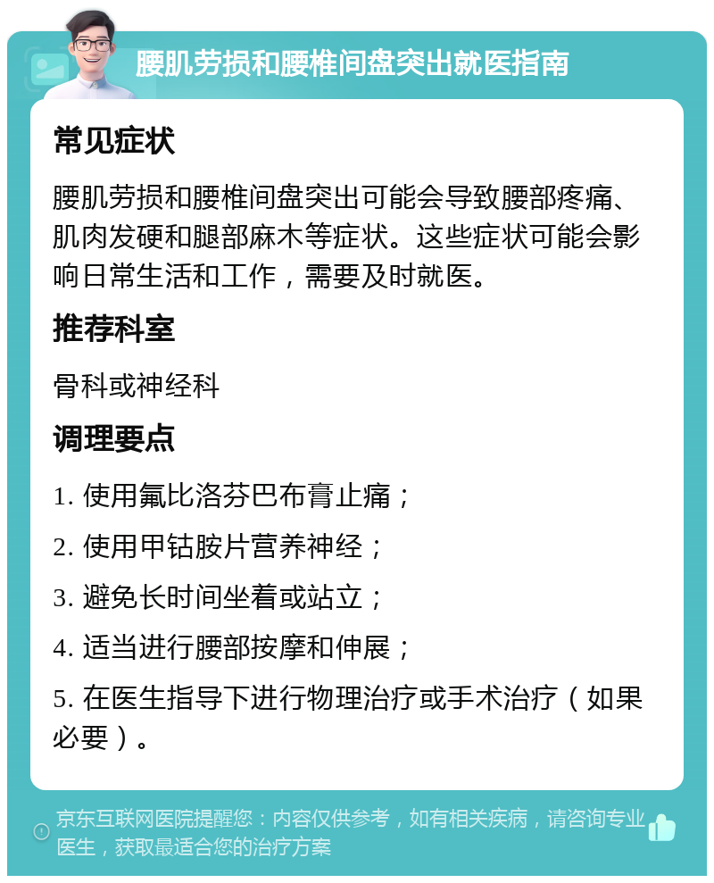 腰肌劳损和腰椎间盘突出就医指南 常见症状 腰肌劳损和腰椎间盘突出可能会导致腰部疼痛、肌肉发硬和腿部麻木等症状。这些症状可能会影响日常生活和工作，需要及时就医。 推荐科室 骨科或神经科 调理要点 1. 使用氟比洛芬巴布膏止痛； 2. 使用甲钴胺片营养神经； 3. 避免长时间坐着或站立； 4. 适当进行腰部按摩和伸展； 5. 在医生指导下进行物理治疗或手术治疗（如果必要）。