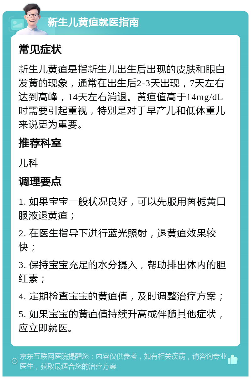 新生儿黄疸就医指南 常见症状 新生儿黄疸是指新生儿出生后出现的皮肤和眼白发黄的现象，通常在出生后2-3天出现，7天左右达到高峰，14天左右消退。黄疸值高于14mg/dL时需要引起重视，特别是对于早产儿和低体重儿来说更为重要。 推荐科室 儿科 调理要点 1. 如果宝宝一般状况良好，可以先服用茵栀黄口服液退黄疸； 2. 在医生指导下进行蓝光照射，退黄疸效果较快； 3. 保持宝宝充足的水分摄入，帮助排出体内的胆红素； 4. 定期检查宝宝的黄疸值，及时调整治疗方案； 5. 如果宝宝的黄疸值持续升高或伴随其他症状，应立即就医。