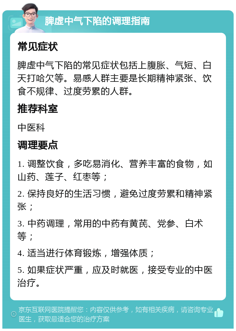 脾虚中气下陷的调理指南 常见症状 脾虚中气下陷的常见症状包括上腹胀、气短、白天打哈欠等。易感人群主要是长期精神紧张、饮食不规律、过度劳累的人群。 推荐科室 中医科 调理要点 1. 调整饮食，多吃易消化、营养丰富的食物，如山药、莲子、红枣等； 2. 保持良好的生活习惯，避免过度劳累和精神紧张； 3. 中药调理，常用的中药有黄芪、党参、白术等； 4. 适当进行体育锻炼，增强体质； 5. 如果症状严重，应及时就医，接受专业的中医治疗。