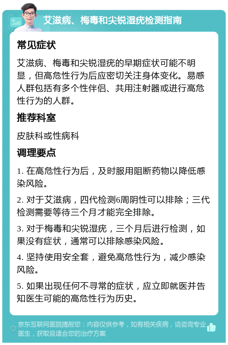 艾滋病、梅毒和尖锐湿疣检测指南 常见症状 艾滋病、梅毒和尖锐湿疣的早期症状可能不明显，但高危性行为后应密切关注身体变化。易感人群包括有多个性伴侣、共用注射器或进行高危性行为的人群。 推荐科室 皮肤科或性病科 调理要点 1. 在高危性行为后，及时服用阻断药物以降低感染风险。 2. 对于艾滋病，四代检测6周阴性可以排除；三代检测需要等待三个月才能完全排除。 3. 对于梅毒和尖锐湿疣，三个月后进行检测，如果没有症状，通常可以排除感染风险。 4. 坚持使用安全套，避免高危性行为，减少感染风险。 5. 如果出现任何不寻常的症状，应立即就医并告知医生可能的高危性行为历史。