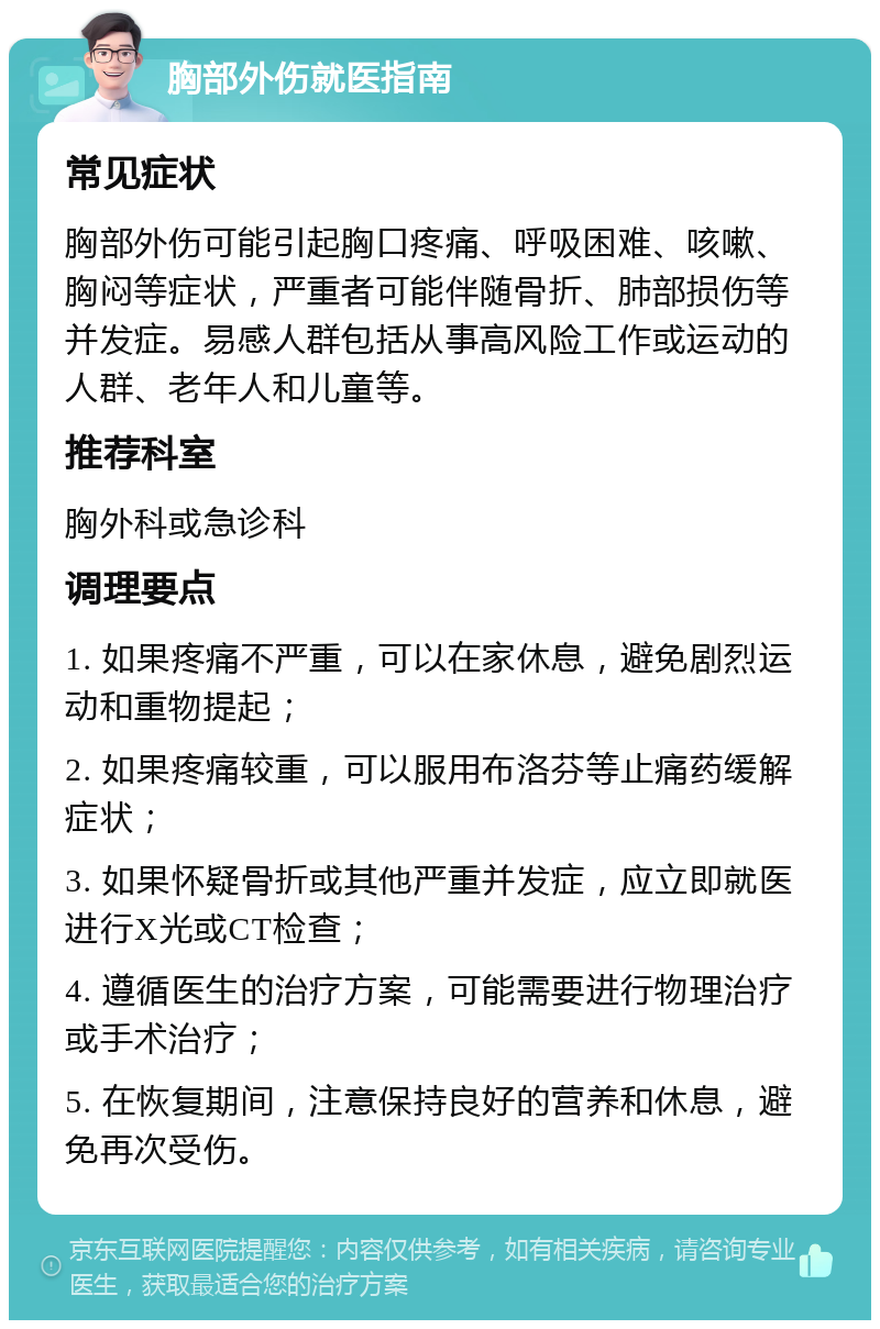 胸部外伤就医指南 常见症状 胸部外伤可能引起胸口疼痛、呼吸困难、咳嗽、胸闷等症状，严重者可能伴随骨折、肺部损伤等并发症。易感人群包括从事高风险工作或运动的人群、老年人和儿童等。 推荐科室 胸外科或急诊科 调理要点 1. 如果疼痛不严重，可以在家休息，避免剧烈运动和重物提起； 2. 如果疼痛较重，可以服用布洛芬等止痛药缓解症状； 3. 如果怀疑骨折或其他严重并发症，应立即就医进行X光或CT检查； 4. 遵循医生的治疗方案，可能需要进行物理治疗或手术治疗； 5. 在恢复期间，注意保持良好的营养和休息，避免再次受伤。