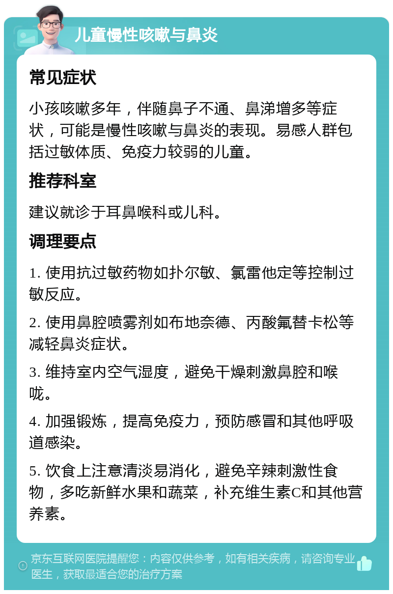 儿童慢性咳嗽与鼻炎 常见症状 小孩咳嗽多年，伴随鼻子不通、鼻涕增多等症状，可能是慢性咳嗽与鼻炎的表现。易感人群包括过敏体质、免疫力较弱的儿童。 推荐科室 建议就诊于耳鼻喉科或儿科。 调理要点 1. 使用抗过敏药物如扑尔敏、氯雷他定等控制过敏反应。 2. 使用鼻腔喷雾剂如布地奈德、丙酸氟替卡松等减轻鼻炎症状。 3. 维持室内空气湿度，避免干燥刺激鼻腔和喉咙。 4. 加强锻炼，提高免疫力，预防感冒和其他呼吸道感染。 5. 饮食上注意清淡易消化，避免辛辣刺激性食物，多吃新鲜水果和蔬菜，补充维生素C和其他营养素。