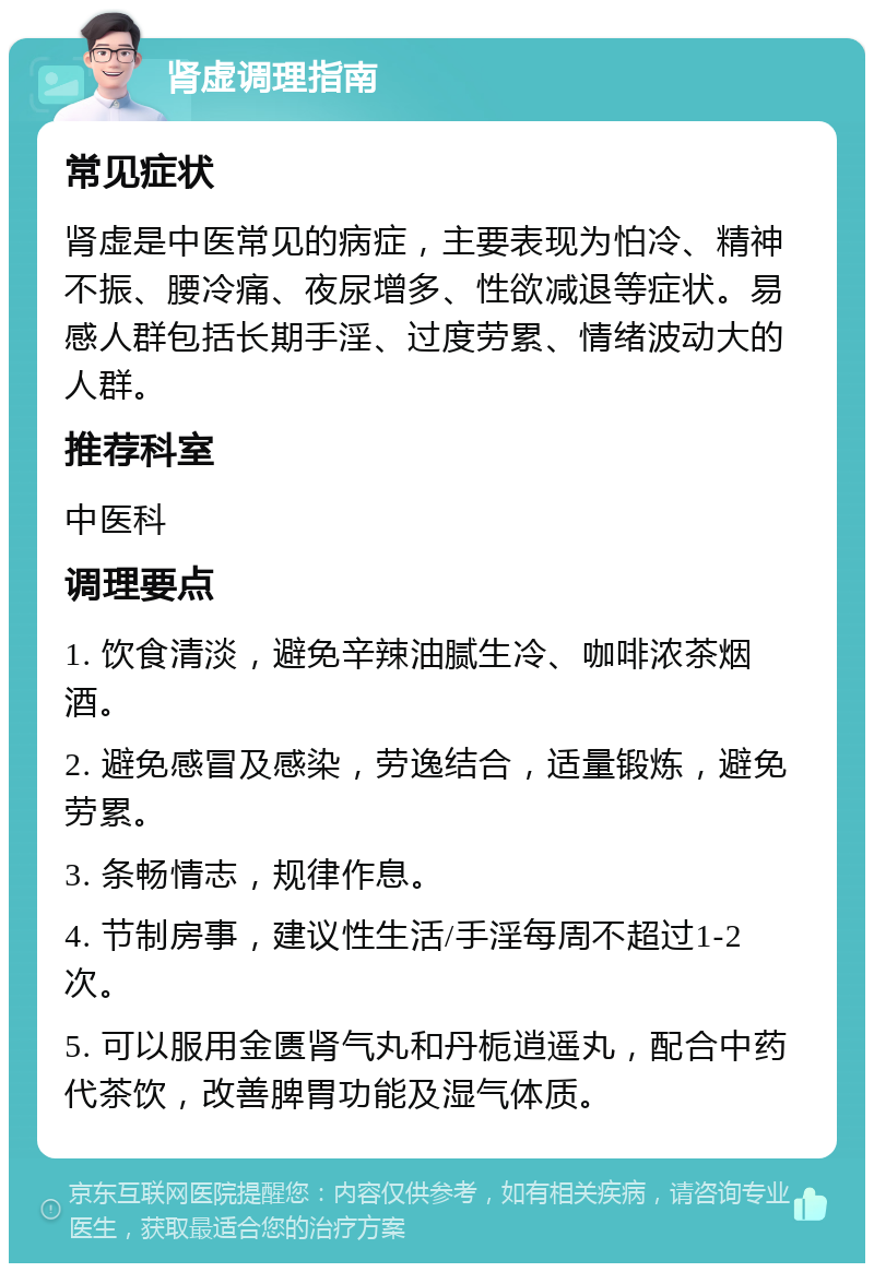 肾虚调理指南 常见症状 肾虚是中医常见的病症，主要表现为怕冷、精神不振、腰冷痛、夜尿增多、性欲减退等症状。易感人群包括长期手淫、过度劳累、情绪波动大的人群。 推荐科室 中医科 调理要点 1. 饮食清淡，避免辛辣油腻生冷、咖啡浓茶烟酒。 2. 避免感冒及感染，劳逸结合，适量锻炼，避免劳累。 3. 条畅情志，规律作息。 4. 节制房事，建议性生活/手淫每周不超过1-2次。 5. 可以服用金匮肾气丸和丹栀逍遥丸，配合中药代茶饮，改善脾胃功能及湿气体质。