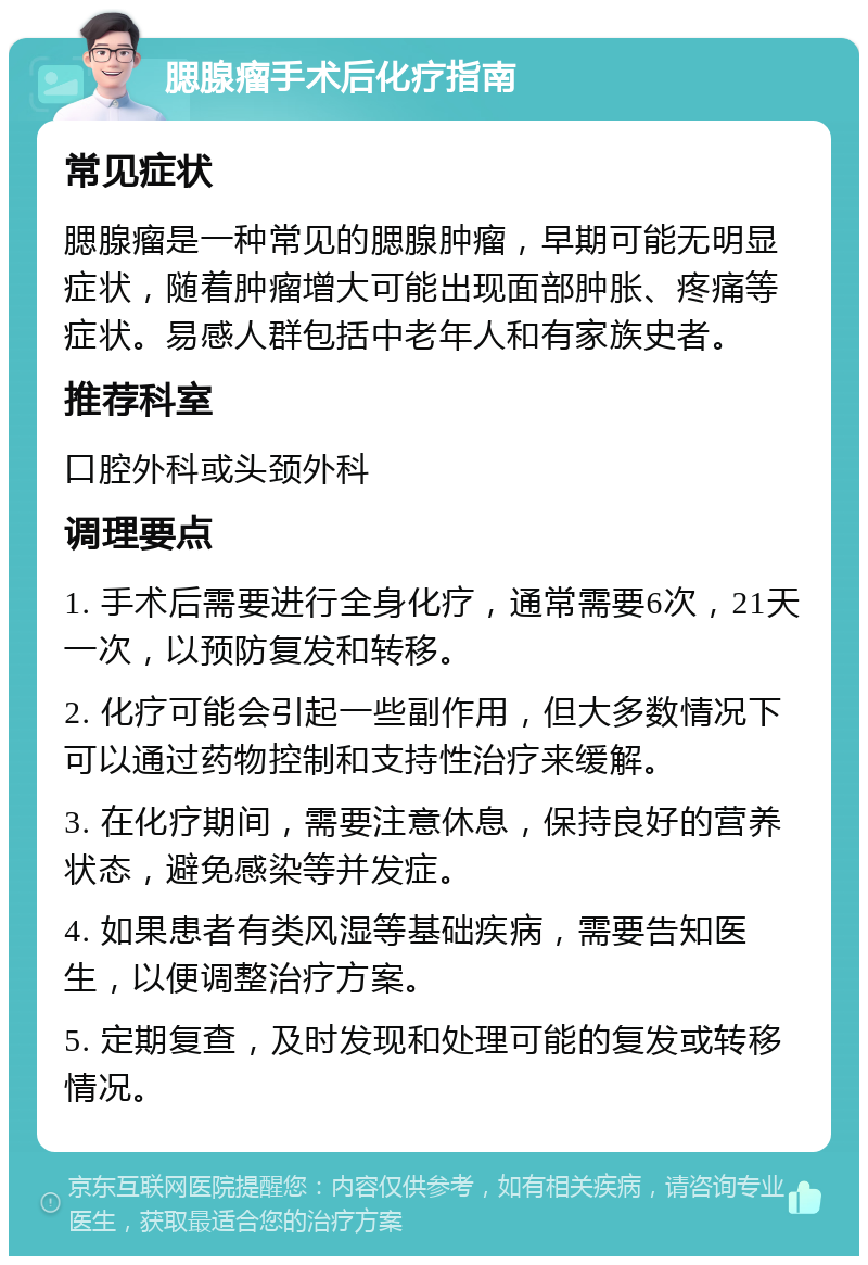 腮腺瘤手术后化疗指南 常见症状 腮腺瘤是一种常见的腮腺肿瘤，早期可能无明显症状，随着肿瘤增大可能出现面部肿胀、疼痛等症状。易感人群包括中老年人和有家族史者。 推荐科室 口腔外科或头颈外科 调理要点 1. 手术后需要进行全身化疗，通常需要6次，21天一次，以预防复发和转移。 2. 化疗可能会引起一些副作用，但大多数情况下可以通过药物控制和支持性治疗来缓解。 3. 在化疗期间，需要注意休息，保持良好的营养状态，避免感染等并发症。 4. 如果患者有类风湿等基础疾病，需要告知医生，以便调整治疗方案。 5. 定期复查，及时发现和处理可能的复发或转移情况。